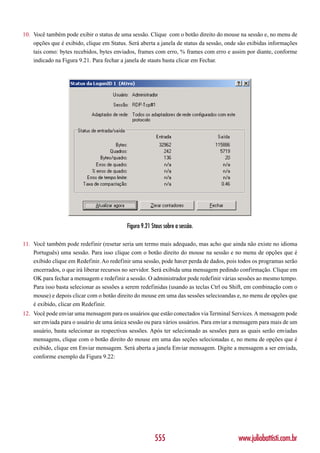 10. Você também pode exibir o status de uma sessão. Clique com o botão direito do mouse na sessão e, no menu de
    opções que é exibido, clique em Status. Será aberta a janela de status da sessão, onde são exibidas informações
    tais como: bytes recebidos, bytes enviados, frames com erro, % frames com erro e assim por diante, conforme
    indicado na Figura 9.21. Para fechar a janela de stauts basta clicar em Fechar.




                                           Figura 9.21 Staus sobre a sessão.

11. Você também pode redefinir (resetar seria um termo mais adequado, mas acho que ainda não existe no idioma
    Português) uma sessão. Para isso clique com o botão direito do mouse na sessão e no menu de opções que é
    exibido clique em Redefinir. Ao redefinir uma sessão, pode haver perda de dados, pois todos os programas serão
    encerrados, o que irá liberar recursos no servidor. Será exibida uma mensagem pedindo confirmação. Clique em
    OK para fechar a mensagem e redefinir a sessão. O administrador pode redefinir várias sessões ao mesmo tempo.
    Para isso basta selecionar as sessões a serem redefinidas (usando as teclas Ctrl ou Shift, em combinação com o
    mouse) e depois clicar com o botão direito do mouse em uma das sessões selecioandas e, no menu de opções que
    é exibido, clicar em Redefinir.
12. Você pode enviar uma mensagem para os usuários que estão conectados via Terminal Services. A mensagem pode
    ser enviada para o usuário de uma única sessão ou para vários usuários. Para enviar a mensagem para mais de um
    usuário, basta selecionar as respectivas sessões. Após ter selecionado as sessões para as quais serão enviadas
    mensagens, clique com o botão direito do mouse em uma das seções selecionadas e, no menu de opções que é
    exibido, clique em Enviar mensagem. Será aberta a janela Enviar mensagem. Digite a mensagem a ser enviada,
    conforme exemplo da Figura 9.22:




                                                        555                               www.juliobattisti.com.br
 