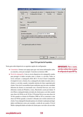 Figura 9.26 A guia Geral de Propriedades.

Nesta guia estão disponíveis as seguintes opções de configuração:                    IMPORTANTE: Para o exame,
    ◆   Comentário: Fornece um espaço para que você insira informações sobre         você deve conhecer bem as opções
        as conexões, como por exemplo: Conexões no domínio ABC.                      de configuração da opção RDP-Tcp.
    ◆   Nível de criptografia: Lista os níveis disponíveis de criptografia usados
        para proteger os dados enviados entre o cliente e o servidor. Todos os
        níveis utilizam a criptografia RSA RC4. O nível Client Compatible
        (Compatível com o cliente), faz a criptografia dos dados trocados entre o
        cliente e o servidor, usando o tamanho máximo de chave suportado pelo
        cliente. Este nível é aconselhável para ambientes que tem uma variedade
        diferente de clientes se conectando com o Terminal Services, tais como
        diferentes versões do Windows, Linux, Macintosh e assim por diante. O
        nível Baixo criptografa dados enviados do cliente para o servidor usando
        uma chave de 40 bits ou de 56 bits. O Terminal Server usa uma chave de
        56 bits quando os clientes do Windows 2000 ou XP se conectam e uma
        chave de 40 bits quando a conexão é efetuada com versões anteriores do
        cliente. Essa criptografia baseada apenas em entrada é usada para proteger
        dados confidenciais como, por exemplo, a senha de um usuário. O nível
        Médio criptografa dados enviados do cliente para o servidor e do servidor




www.juliobattisti.com.br                                  558
 