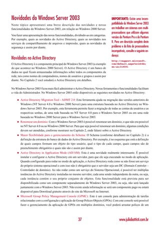 Novidades do Windows Server 2003                                                     IMPORTANTE: Existe uma incom-
Neste tópico apresentarei uma breve descrição das novidades e novas                  patibilidade do Windows Server 2003
funcionalidades do Windows Server 2003, em relação ao Windows 2000 Server.           em trabalhar em sistemas com multi-
                                                                                     processadores que utilizam algumas
Vou fazer uma apresentação das novas funcionalidades, dividindo-as em categorias.
                                                                                     versões do Pentium Pro e do Pentium
Por exemplo, quais as novidades do Active Directory, quais as novidades nos
serviços de compartilhamento de arquivos e impressão, quais as novidades de          II. Para um descrição completa deste
segurança e assim por diante.                                                        problema e da lista de processadores
                                                                                     incompatíveis, consulte o seguinte en-
                                                                                     dereço:
Novidades no Active Directory                                                        http://support.microsoft.
O Active Directory é o componente principal do Windows Server 2003 (a exemplo        com/default.aspx?scid=kb;
                                                                                     en-us;319091
do que acontece no Windows 2000 Server). O Active Directory é um banco de
dados no qual ficam armazenadas informações sobre todos os componentes da
rede, tais como nomes de computadores, nomes de usuários e grupos e assim por
diante. No Capítulo 2 você estudará o Active Directory em detalhes.

No Windows Server 2003 ficou mais fácil administrar o Active Directory. Novas ferramentas e funcionalidades facilitam
a vida do Administrador. No Windows Server 2003 estão disponíveis as seguintes novidades no Active Directory:

    ◆   Active Directory Migration Tool - ADMT 2.0: Esta ferramenta ajuda na migração das versões anteriores do
        Windows (NT Server 4.0 e Windows 2000 Server) para uma estrutura baseada no Active Directory no Win-
        dows Server 2003. Por exemplo, esta ferramenta permite fazer a migração de todas as contas de usuários e as
        respectivas senhas, de uma rede baseada no NT Server 4.0 para o Windows Server 2003 ou em uma rede
        baseada no Windows 2000 Server para o Windows Server 2003.
    ◆   Renomear um domínio: Com o Windows Server 2003 é possível renomear um domínio, o que não era possível
        no NT Server 4.0 ou no Windows 2000 Server. Para que seja possível renomear um domínio, algumas condições
        devem ser atendidas, conforme mostrarei no Capítulo 2, onde falarei sobre o Active Directory.
    ◆   Maior flexibilidade para o gerenciamento do Schema: O Schema (conforme detalharei no Capítulo 2) é a
        definição da estrutura do banco de dados do Active Directory. Por exemplo, é no esquema que está a definição
        de quais campos formam um objeto do tipo usuário, qual o tipo de cada campo, quais campos são de
        preenchimento obrigatório e quais não são e assim por diante.
    ◆   Active Directory in Application Mode (AD/AM): Esta é uma novidade realmente interessante. É possível
        instalar e configurar o Active Directory em um servidor, para que ele seja executado no modo de aplicação.
        Quando configurado para rodar no modo de aplicação, o Active Directory roda como se não fosse um serviço
        do próprio sistema operacional e com isso não é obrigatório que o servidor seja um DC (Domain Controler –
        Controlador de domínio). Ao não rodar como um serviço do Sistema Operacional, é possível ter múltiplas
        instâncias do Active Directory instaladas no mesmo servidor, cada uma sendo independente da outra, ou seja,
        cada instância contém o seu próprio conjunto de objetos. Esta funcionalidade está prevista para ser
        disponibilizada como um componente separadamente do Windows Server 2003, ou seja, não será lançado
        juntamente com o Windows Server 2003. Não existe ainda informação se será um componente pago ou estará
        disponível para Download gratuito através do site da Microsoft na Internet.
    ◆   Microsoft Group Policy Management Console (GPMC): Este é um console para administração de tarefas
        relacionadas com a configuração e aplicação de Group Polices Objects (GPOs). Com este console será possível
        fazer o gerenciamento da aplicação de GPOs em múltiplos domínios, você poderá arrastar polices de um




                                                         37                                 www.juliobattisti.com.br
 