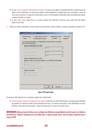 ◆   Sempre usar as seguintes informações de logon: Ao marcar esta opção você poderá definir as informações de
         logon a serem utilizadas. Ao marcar esta opção, serão habilitados os campos para que você digite o nome de
         uma conta, domínio e a respectiva senha (duas vezes). As informações fornecidas serão utilizadas para efetuar
         o logon em todas as sessões.
     ◆   Sempre pedir senha: Especifica se o usuário sempre será solicitado a fornecer uma senha antes de efetuar
         logon no servidor.

6.   Defina as opções desejadas e dê um clique na guia Sessões. Serão exibidas as opções indicadas na Figura 9.28:




                                                 Figura 9.28 A guia Sessões.

Nesta guia estão disponíveis as seguintes opções de configuração:

     ◆   Primeira opção - Ignorar configurações do usuário: Especifica se serão substituídas as configurações definidas
         por padrão na conta do usuário (Guia Terminal Services). Ao marcar esta opção, serão habilitadas as listas:
         Finalizar uma seção desconectada, Limite de sessão ativa e Limite de sessão ociosa.


IMPORTANTE: Saiba que é possível sobrescrever as configurações definidas nas propriedades da conta do usuário, em relação ao
Terminal Server. Também é importante que você conheça bem, as opções da guia Sessões. Estes são tópicos importantes para o
Exame 70-290.



www.juliobattisti.com.br                                   560
 