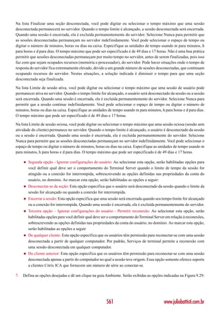 Na lista Finalizar uma seção desconectada, você pode digitar ou selecionar o tempo máximo que uma sessão
desconectada permanecerá no servidor. Quando o tempo limite é alcançado, a sessão desconectada será encerrada.
Quando uma sessão é encerrada, ela é excluída permanentemente do servidor. Selecione Nunca para permitir que
as sessões desconectadas permaneçam no servidor indefinidamente. Você pode selecionar o espaço de tempo ou
digitar o número de minutos, horas ou dias na caixa. Especifique as unidades de tempo usando m para minutos, h
para horas e d para dias. O tempo máximo que pode ser especificado é de 49 dias e 17 horas. Não é uma boa prática
permitir que sessões desconectadas permaneçam por muito tempo no servidor, antes de serem finalizadas, pois isso
faz com que sejam ocupados recursos (memória e processador), do servidor. Pode haver situações onde o tempo de
resposta do servidor fica extremamente elevado, devido a um grande número de sessões desconectadas, que continuam
ocupando recursos do servidor. Nestas situações, a solução indicada é diminuir o tempo para que uma seção
desconectada seja finalizada.

Na lista Limite de sessão ativa, você pode digitar ou selecionar o tempo máximo que uma sessão de usuário pode
permanecer ativa no servidor. Quando o tempo limite for alcançado, o usuário será desconectado da sessão ou a sessão
será encerrada. Quando uma sessão é encerrada, ela é excluída permanentemente do servidor. Selecione Nunca para
permitir que a sessão continue indefinidamente. Você pode selecionar o espaço de tempo ou digitar o número de
minutos, horas ou dias na caixa. Especifique as unidades de tempo usando m para minutos, h para horas e d para dias.
O tempo máximo que pode ser especificado é de 49 dias e 17 horas.

Na lista Limite de sessão ociosa, você pode digitar ou selecionar o tempo máximo que uma sessão ociosa (sessão sem
atividade do cliente) permanece no servidor. Quando o tempo limite é alcançado, o usuário é desconectado da sessão
ou a sessão é encerrada. Quando uma sessão é encerrada, ela é excluída permanentemente do servidor. Selecione
Nunca para permitir que as sessões desconectadas permaneçam no servidor indefinidamente. Você pode selecionar o
espaço de tempo ou digitar o número de minutos, horas ou dias na caixa. Especifique as unidades de tempo usando m
para minutos, h para horas e d para dias. O tempo máximo que pode ser especificado é de 49 dias e 17 horas.

     ◆   Segunda opção - Ignorar configurações do usuário: Ao selecionar esta opção, serão habilitadas opções para
         você definir qual deve ser o comportamento do Terminal Server quando o limite de tempo da sessão for
         atingido ou a conexão for interrompida, sobrescrevendo as opções definidas nas propriedades da conta do
         usuário, no domínio. Ao marcar esta opção, serão habilitadas as opções a seguir:
     ◆   Desconectar-se da seção: Esta opção especifica que o usuário será desconectado da sessão quando o limite da
         sessão for alcançado ou quando a conexão for interrompida.
     ◆   Encerrar a sessão: Esta opção especifica que uma sessão será encerrada quando seu tempo limite for alcançado
         ou a conexão for interrompida. Quando uma sessão é encerrada, ela é excluída permanentemente do servidor.
     ◆   Terceira opção – Ignorar configurações do usuário - Permitir reconexão: Ao selecionar esta opção, serão
         habilitadas opções para você definir qual deve ser o comportamento do Terminal Server em relação à reconexões,
         sobrescrevendo as opções definidas nas propriedades da conta do usuário, no domínio. Ao marcar esta opção,
         serão habilitadas as opções a seguir
     ◆   De qualquer cliente: Esta opção especifica que os usuários têm permissão para reconectar-se com uma sessão
         desconectada a partir de qualquer computador. Por padrão, Serviços de terminal permite a reconexão com
         uma sessão desconectada em qualquer computador.
     ◆   Do cliente anterior: Esta opção especifica que os usuários têm permissão para reconectar-se com uma sessão
         desconectada apenas a partir do computador no qual a sessão teve origem. Essa opção somente oferece suporte
         a clientes Citrix ICA que fornecem um número de série ao conectar-se.

7.   Defina as opções desejadas e dê um clique na guia Ambiente. Serão exibidas as opções indicadas na Figura 9.29:




                                                         561                                 www.juliobattisti.com.br
 
