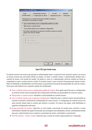 Figura 9.30 A guia Controle remoto.

O controle remoto é um recurso que permite ao administrador tomar o controle de uma sessão do usuário e ter acesso
ao mesmo console que está sendo exibido ao usuário. Ao fazer o controle remoto, o administrador também terá o
controle do mouse e do teclado do usuário. Na prática é como se o administrador estivesse sentado em frente ao
computador no qual o usuário iniciou a sessão. O controle remoto é uma excelente ferramenta para suporte remoto.
Pode ser habilitado ou desabilitado a nível de usuário, na guia Remoto da janela de propriedades da conta do usuário.
Nesta guia estão disponíveis as seguintes opções de configuração:

    ◆   Usar o controle remoto com as configurações padrão do usuário: Esta opção especifica que as configurações
        de controle remoto serão recuperadas das configurações definidas nas propriedades da conta do usuário.
    ◆   Não permitir o controle remoto: Desabilita a funcionalidade de controle remoto.
    ◆   Usar o controle remoto com as seguintes configurações: Especifica que o controle remoto será permitido na
        conexão e permitirá a definição de configurações de acesso remoto. A configuração do controle remoto em
        cada conexão afetará todas as sessões que utilizam a conexão. Ao marcar esta opção, serão habilitadas as
        seguintes configurações adicionais:
    ◆   Exigir permissão do usuário: Especifica se será exigida a permissão de usuário para controlar a sessão
        remotamente. Quando esta opção for marcada, uma mensagem será exibida para o cliente, solicitando permissão
        para que o administrador possa visualizar ou participar da sessão, controlando-a remotamente.
    ◆   Nível de controle – Exibir a sessão: Especifica que a sessão do usuário apenas poderá ser visualizada.




                                                         563                               www.juliobattisti.com.br
 