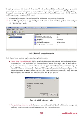 Esta guia apresenta uma lista de controle de acesso (ACL – Access Control List), semelhante a lista que é apresentada,
para controle das permissões de acesso em pastas e arquivos de um volume formatado com NTFS. Nesta guia você
define quais usuários e grupos terão permissões de acesso as sessões do Terminal Services e qual o nível de acesso dos
usuários e grupos que tem permissão de acesso.

12. Defina as opções desejadas e dê um clique em OK para aplicar as configurações efetuadas.
13. No painel da esquerda, clique na opção Configurações do servidor). Serão exibidas as opções indicadas na Figura
    9.34 e descritas logo a seguir.




                                      Figura 9.34 Opções de Configurações do servidor.

Estão disponíveis as seguintes opções de configurações do servidor:

    ◆   Excluir pastas temporárias ao sair: Define se as pastas temporárias devem ou não ser excluídas ao encerrar a
        sessão. O padrão é Sim. Para alterar esta configuração basta dar um clique duplo sobre ela. Será exibida a
        janela com os valores que podem ser definidos para esta opção (no caso Sim ou Não), conforme exemplo da
        Figura 9.35. Clique no valor desejado e depois em OK. Este procedimento é utilizado para configurar o valor
        de qualquer uma das opções de configuração do servidor, ou seja, clique duplo para abrir a janela de opções.
        Depois clique no valor desejado para marcá-lo e clique em OK para aplicá-lo.




                                        Figura 9.35 Definindo valores para a opção.

    ◆   Usar pastas temporárias por sessão: Por padrão está habilitada (Sim). Quando habilitada faz com que seja
        criada uma pasta temporária separada para cada sessão com o terminal services.



                                                           567                              www.juliobattisti.com.br
 
