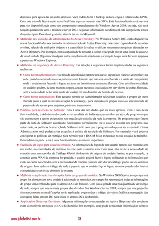 domínios para aplica-las em outro domínio. Você poderá fazer o backup, restore, cópia e relatório das GPOs.
        Com este console ficará muito mais fácil fazer o gerenciamento das GPOs. Esta funcionalidade está prevista
        para ser disponibilizada como um componente separadamente do Windows Server 2003, ou seja, não será
        lançado juntamente com o Windows Server 2003. Segundo informações da Microsoft este componente estará
        disponível para Download gratuito, através do site da Microsoft.
    ◆   Melhorias nos consoles de administração do Active Directory: No Windows Server 2003 estão disponíveis
        novas funcionalidades nos consoles de administração do Active Directory, tais como: capacidade de arrastar-
        e-soltar, seleção de múltiplos objetos e a capacidade de salvar e utilizar novamente pesquisas efetuadas no
        Active Directory. Por exemplo, com a capacidade de arrastar-e-soltar, você pode mover uma conta de usuário
        de uma Unidade Organizacional para outra, simplesmente arrastando, a exemplo do que você faz com arquivos
        e pastas no Windows Explorer.
    ◆   Melhorias na segurança do Active Directory: Em relação a segurança foram implementadas as seguintes
        melhorias:
        ◆   Cross-forest authentication: Este tipo de autenticação permite um acesso seguro aos recursos disponíveis na
            rede, quando a conta do usuário pertence a um domínio que está em uma floresta e a conta do computador
            onde o usuário esta fazendo o logon, está em um domínio em uma outra floresta. Com esta funcionalidade
            os usuários podem, de uma maneira segura, acessar recursos localizados em servidores de outras florestas,
            sem a necessidade de ter uma conta de usuário em um domínio da floresta de destino.
        ◆   Cross-forest authorization: Este recurso permite ao Administrador selecionar usuários e grupos de outra
            floresta (com a qual existe uma relação de confiança), para inclusão em grupos locais ou em uma lista de
            permissão de acesso para arquivos, pastas ou impressoras.
    ◆   Políticas para restrição de Software: Esta é uma das novidades que eu mais aprecio. Com o uso desta
        funcionalidade, o Administrador pode criar uma lista de Softwares permitidos, ou seja, de programas que
        são autorizados a serem executados nas estações de trabalho da rede da empresa. Os programas que fazem
        parte da lista de software autorizado funcionarão normalmente. Se o usuário instalar um programa não
        autorizado, as políticas de restrição de Software farão com que o programa não possa ser executado. Como
        Administrador você poderá criar exceções à política de restrição de Software. Por exemplo, você poderia
        configurar as políticas de restrição para permitir que o DOOM fosse executado na sua estação de trabalho.
        Brincadeiras à parte, está é uma funcionalidade realmente importante.
    ◆   Facilidade de logon para usuários remotos: As informações de logon de um usuário remoto são mantidas em
        um cache, no controlador de domínio da rede onde o usuário está. Com isso, não existe a necessidade de
        conexão com um servidor de Catálogo Global do domínio de origem do usuário. Assim, se por exemplo, a
        conexão coma WAN da empresa for perdida, o usuário poderá fazer o logon, utilizando as informações que
        estão no cache do servidor, sem a necessidade de conexão com um servidor de catálogo global do seu domínio
        de origem. Isso reduz o tráfego de rede e permite que o usuário faça o logon, mesmo quando não houver
        conectividade com o seu domínio de origem.
    ◆   Melhoria na replicação das alterações feitas em grupos de usuários: No Windows 2000 Server, sempre que um
        grupo for alterado (um novo usuário é adicionado ou removido, ou o grupo for renomeado), todas as informações
        do grupo serão replicadas para os demais DCs do domínio. Com isso é gerada uma boa quantidade de tráfego
        de rede, sempre que um ou mais grupos são alterados. No Windows Server 2003, sempre que um grupo for
        alterado,somente as modificações serão replicadas, o que reduz o tráfego de rede e facilita a propagação das
        alterações feitas em um DC para todos os demais DCs do domínio.
    ◆   Application Directory Partitions: Algumas informações armazenadas no Active Directory não precisam
        estar disponíveis em todos os DCs do domínio. Por exemplo, você pode armazenar informações sobre o



www.juliobattisti.com.br                                  38
 
