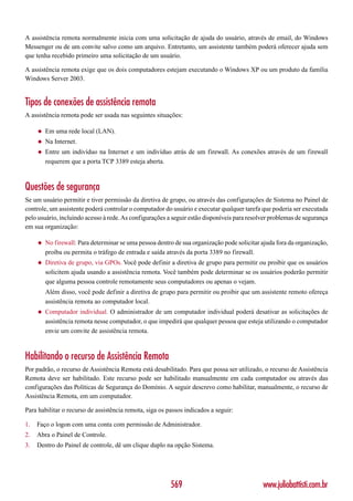 A assistência remota normalmente inicia com uma solicitação de ajuda do usuário, através de email, do Windows
Messenger ou de um convite salvo como um arquivo. Entretanto, um assistente também poderá oferecer ajuda sem
que tenha recebido primeiro uma solicitação de um usuário.

A assistência remota exige que os dois computadores estejam executando o Windows XP ou um produto da família
Windows Server 2003.


Tipos de conexões de assistência remota
A assistência remota pode ser usada nas seguintes situações:

     ◆   Em uma rede local (LAN).
     ◆   Na Internet.
     ◆   Entre um indivíduo na Internet e um indivíduo atrás de um firewall. As conexões através de um firewall
         requerem que a porta TCP 3389 esteja aberta.



Questões de segurança
Se um usuário permitir e tiver permissão da diretiva de grupo, ou através das configurações de Sistema no Painel de
controle, um assistente poderá controlar o computador do usuário e executar qualquer tarefa que poderia ser executada
pelo usuário, incluindo acesso à rede. As configurações a seguir estão disponíveis para resolver problemas de segurança
em sua organização:

     ◆   No firewall: Para determinar se uma pessoa dentro de sua organização pode solicitar ajuda fora da organização,
         proíba ou permita o tráfego de entrada e saída através da porta 3389 no firewall.
     ◆   Diretiva de grupo, via GPOs. Você pode definir a diretiva de grupo para permitir ou proibir que os usuários
         solicitem ajuda usando a assistência remota. Você também pode determinar se os usuários poderão permitir
         que alguma pessoa controle remotamente seus computadores ou apenas o vejam.
         Além disso, você pode definir a diretiva de grupo para permitir ou proibir que um assistente remoto ofereça
         assistência remota ao computador local.
     ◆   Computador individual. O administrador de um computador individual poderá desativar as solicitações de
         assistência remota nesse computador, o que impedirá que qualquer pessoa que esteja utilizando o computador
         envie um convite de assistência remota.



Habilitando o recurso de Assistência Remota
Por padrão, o recurso de Assistência Remota está desabilitado. Para que possa ser utilizado, o recurso de Assistência
Remota deve ser habilitado. Este recurso pode ser habilitado manualmente em cada computador ou através das
configurações das Políticas de Segurança do Domínio. A seguir descrevo como habilitar, manualmente, o recurso de
Assistência Remota, em um computador.

Para habilitar o recurso de assistência remota, siga os passos indicados a seguir:

1.   Faço o logon com uma conta com permissão de Administrador.
2.   Abra o Painel de Controle.
3.   Dentro do Painel de controle, dê um clique duplo na opção Sistema.




                                                         569                                 www.juliobattisti.com.br
 