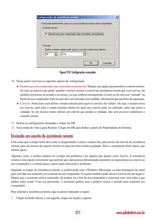 Figura 9.37 Configurações avançadas.

10. Nesta janela você tem as seguintes opções de configuração:
     ◆   Permitir que este computador seja controlado remotamente: Marque esta opção para permitir o controle remoto.
         Ou seja, ao marcar esta opção, quando o técnico aceitar o convite de assistência remota que você enviou, ele
         também terá acesso ao teclado e ao mouse, ou seja, embora remotamente, é como se ele estivesse “sentado” na
         frente do seu computador. Este recurso deve ser utilizado com cuidado, obviamente por questões de segurança.
     ◆   Convites: Nesta lista você define o tempo máximo pelo qual os convites são válidos. Ou seja, o usuário envia
         um convite, qual seria o tempo máximo dentro do qual este convite pode ser utilizado, antes que perca a
         validade. Se um técnico tentar utilizar um convite que perdeu a validade, não será possível estabelecer o
         controle remoto.

11. Defina as configurações desejadas e clique em OK.
12. Você estará de volta à guia Remoto. Clique em OK para fechar a janela de Propriedades do Sistema.


Enviando um convite de assistência remota
Uma coisa que o amigo leitor deve estar se perguntando é como o usuário faz, para enviar um convite de assistência
remota, para um técnico do suporte técnico ou para um outro usuário qualquer. Bem, é exatamente deste tópico, que
tratarei agora.

Algumas vezes, a melhor maneira de corrigir um problema é ter alguém que aponte como fazê-lo. A assistência
remota é uma opção conveniente que permite que outra pessoa (denominada assistente ou especialista) se conecte ao
seu computador e o oriente passo a passo para solucionar o problema.

Seguindo as etapas da Assistência remota, o usuário pode usar o Windows Messenger ou uma mensagem de email
para convidar um assistente a se conectar ao seu computador. O usuário também pode salvar o convite em um arquivo.
Depois que o assistente estiver conectado, ele poderá ver a tela de seu computador e conversar com você sobre o que
ambos estão vendo. Com sua permissão, o assistente poderá usar o próprio mouse e teclado para controlar seu
computador.

Para solicitar a assistência remota, siga os passos indicados a seguir:

1.   Clique no botão Iniciar e, em seguida, clique em Ajuda e suporte.




                                                          571                               www.juliobattisti.com.br
 