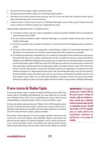 2.   No painel da direita, clique na opção Assistência remota.
3.   Nas opções que são exibidas, clique em Convide alguém para ajudá-lo.
4.   Será aberto um assistente, passo-a-passo, para que você crie e envie um convite de assistência remota. Siga as
     outras instruções para criar e enviar um convite.
5.   A pessoa recebe o convite, ou por email ou via Windows Messenger, com um link na qual o técnico cria, para
     iniciar a sessão de assistência remota com o computador do cliente.

Alguns detalhes importantes sobre a Assistência remota:

     ◆   A assistência remota exige que os dois computadores estejam executando o Windows XP ou um produto da
         família Windows Server 2003.
     ◆   Se você solicitar assistência usando o Windows Messenger, seu assistente também deverá estar inscrito no
         Windows Messenger.
     ◆   Vocês dois precisarão estar conectados à Internet ou à mesma rede local (LAN) quando usarem a assistência
         remota.
     ◆   Se houver vários usuários em um computador, o administrador só poderá ver suas próprias permissões. Ele
         não poderá ver as permissões da assistência remota criadas pelos outros usuários do computador.
     ◆   Os firewalls provavelmente o impedirão de usar a assistência remota para solicitar ajuda de uma outra pessoa
         fora do firewall. Nesse caso, consulte o administrador da rede. A assistência remota usa o protocolo de área de
         trabalho remota (RDP) para estabelecer uma conexão entre um usuário que está solicitando ajuda e um assistente
         que está oferecendo a ajuda. O RDP usa a porta TCP 3389 para essa conexão. Para permitir que os usuários de
         uma organização solicitem ajuda fora da organização usando a assistência remota, a porta 3389 deverá estar
         aberta no firewall. Para proibir os usuários de solicitarem ajuda fora da organização, essa porta deverá estar
         fechada no firewall. Se o administrador fechar a porta 3389, serão bloqueados todos os serviços de terminal e
         de área de trabalho remota. Para liberar esses serviços, mas limitar as solicitações de assistência remota, você
         deve habilitar a porta 3389 e usar as GPOs para desabilitar a Assistência remota. Se a porta estiver aberta
         somente para tráfego de saída, um usuário poderá solicitar assistência remota usando o Windows Messenger.




O novo recurso de Shadow Copies.                                                        IMPORTANTE: O firewall de
O recurso de shadow copies é uma das novidades do Windows Server 2003. Este             conexão com a Internet (ICF) da
recurso pode ser habilitado individualmente, em cada volume de um servidor              Microsoft permite tráfego de
com o Windows Server 2003. Uma vez habilitado este recurso, todas as pastas             entrada e saída de assistência re-
compartilhadas no volume passarão a utilizar o recurso de shadow copies.                mota, contanto que a solicitação
O recurso de shadow copies permite que o Windows Server 2003 mantenha cópias            inicial de assistência tenha sido feita
de várias versões de um mesmo arquivo e permite que o usuário, tenha acesso as          no computador em que o firewall
diferentes versões disponíveis (na prática, havendo espaço disponível, um histórico     está ativado. O ICF foi projetado
de até 64 versões do mesmo arquivo, pode ser mantido).                                  para ser usado somente com
Por exemplo, vamos supor que você crie um arquivo do Word e salve ele em um             computadores autônomos ou
volume com o recurso de shadow copies habilitado. Daqui a uma semana você               pertencentes a um grupo de
abre este mesmo arquivos, faz algumas alterações e salva o arquivo novamente.           trabalho.
Com o recurso de shadow copies, será mantida uma cópia da versão anterior,
cópia esta que poderá inclusive ser acessada, se for necessário. Podem ser mantidas




www.juliobattisti.com.br                                  572
 