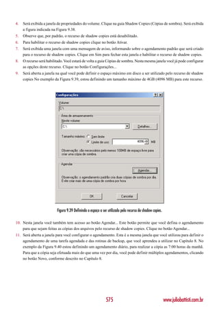 4.   Será exibida a janela de propriedades do volume. Clique na guia Shadow Copies (Cópias de sombra). Será exibida
     a figura indicada na Figura 9.38.
5.   Observe que, por padrão, o recurso de shadow copies está desabilitado.
6.   Para habilitar o recurso de shadow copies clique no botão Ativar.
7.   Será exibida uma janela com uma mensagem de aviso, informando sobre o agendamento padrão que será criado
     para o recurso de shadow copies. Clique em Sim para fechar esta janela e habilitar o recurso de shadow copies.
8.   O recurso será habilitado. Você estará de volta a guia Cópias de sombra. Nesta mesma janela você já pode configurar
     as opções deste recurso. Clique no botão Configurações...
9.   Será aberta a janela na qual você pode definir o espaço máximo em disco a ser utilizado pelo recurso de shadow
     copies No exemplo da Figura 9.39, estou definindo um tamanho máximo de 4GB (4096 MB) para este recurso.




                          Figura 9.39 Definindo o espaço a ser utilizado pelo recurso de shadow copies.

10. Nesta janela você também tem acesso ao botão Agendar... Este botão permite que você defina o agendamento
    para que sejam feitas as cópias dos arquivos pelo recurso de shadow copies. Clique no botão Agendar...
11. Será aberta a janela para você configurar o agendamento. Esta é a mesma janela que você utilizou para definir o
    agendamento de uma tarefa agendada e das rotinas de backup, que você aprendeu a utilizar no Capítulo 8. No
    exemplo da Figura 9.40 estou definindo um agendamento diário, para realizar a cópia as 7:00 horas da manhã.
    Para que a cópia seja efetuada mais do que uma vez por dia, você pode definir múltiplos agendamentos, clicando
    no botão Novo, conforme descrito no Capítulo 8.




                                                             575                                          www.juliobattisti.com.br
 