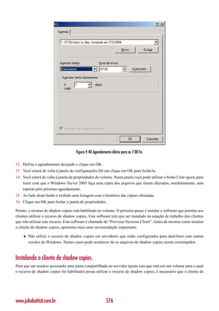 Figura 9.40 Agendamento diário para as 7:00 hs.

12. Defina o agendamento desejado e clique em OK.
13. Você estará de volta à janela de configurações.Dê um clique em OK para fechá-la.
14. Você estará de volta à janela de propriedades do volume. Nesta janela você pode utilizar o botão Criar agora, para
    fazer com que o Windows Server 2003 faça uma cópia dos arquivos que foram alterados, imediatamente, sem
    esperar pelo próximo agendamento.
15. Ao lado deste botão é exibida uma listagem com o histórico das cópias efetuadas.
16. Clique em OK para fechar a janela de propriedades.

Pronto, o recurso de shadow copies está habilitado no volume. O próximo passo é instalar o software que permite aos
clientes utilizar o recurso de shadow copies. Este software tem que ser instalado na estação de trabalho dos clientes
que irão utilizar este recurso. Este software é chamado de “Previous Versions Client”. Antes de mostrar como instalar
o cliente do shadow copies, apresento mais uma recomendação importante:

    ◆   Não utilize o recurso de shadow copies em servidores que estão configurados para dual-boot com outras
        versões do Windows. Nestes casos pode acontecer de os arquivos de shadow copies serem corrompidos.



Instalando o cliente de shadow copies.
Para que um usuário acessando uma pasta compartilhada no servidor (pasta esta que está em um volume para o qual
o recurso de shadow copies foi habilitado) possa utilizar o recurso de shadow copies, é necessário que o cliente de




www.juliobattisti.com.br                                 576
 