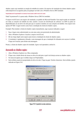 shadow copies seja instalado na estação de trabalho do usuário. Os arquivos de instalação do cliente shadow copies
estão disponíveis na seguinte pasta, de qualquer servidor com o Windows Server 2003 instalado:
%systemroot%system32clientstwclientx86twcli32.msi

Onde %systemroot% é a pasta onde o Windows Server 2003 foi instalado.

O arquivo twcli32.msi é um arquivo de instalação, no padrão do Microsoft Installer. Este arquivo pode ser instalado
em todas as estações de trabalho da rede, usando o recurso de distribuição de software via GPO ou pode ser
disponibilizado em um drive de rede para que os usuários instalem em suas estações de trabalho. Este arquivo tem
apenas 287 KB. A seguir mostro como fazer a instalação do cliente de shadow copies.

Exemplo: Para instalar o cliente de shadow copies manualmente, siga os passos indicados a seguir:

1.   Faça o logon como administrador ou com uma conta com permissão de administrador.
2.   Abra o Windows Explorer e localize o arquivo twcli32.msi.
3.   Dê um clique duplo neste arquivo para iniciar a instalação do cliente de shadow copies.
4.   A instalação é rapidamente efetuada e uma mensagem de que a instalação foi efetuada com sucesso é exibida.
     Clique em Concluir, para fechar esta mensagem.

Pronto, o cliente de shadow copies foi instalado. Agora você aprenderá a utilizá-lo.


Acessando as shadow copies:
1.   Abra o Windows Explorer ou o Meu computador.
2.   Clique com o botão direito do mouse no drive de rede para o qual você deseja acessar as shadow copies.
3.   No menu de opções que é exibido clique em Propriedades.
4.   Será exibida a janela de propriedades do drive de rede. Clique na guia Versões Anteriores. Será exibida a janela
     indicada na Figura 9.41:




                                        Figura 9.41 A janela de versões anteriores.


                                                          577                               www.juliobattisti.com.br
 