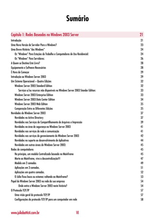 Sumário
Capítulo 1: Redes Baseadas no Windows 2003 Server                                        21
Introdução                                                                               21
Uma Nova Versão de Servidor Para o Windows?                                              23
Uma Breve História “dos Windows”                                                         24
    Os “Windows” Para Estações de Trabalho e Computadores de Uso Residencial:            24
    Os “Windows” Para Servidores:                                                        26
A Quem se Destina Este Livro?                                                            28
Equipamento e Software Necessários                                                       28
É Hora de Começar                                                                        29
Introdução ao Windows Server 2003                                                        29
Um Sistema Operacional – Quatro Edições                                                  32
    Windows Server 2003 Standard Edition                                                 32
        Serviços e/ou recursos não disponíveis no Windows Server 2003 Standar Edition:   33
    Windows Server 2003 Enterprise Edition                                               33
    Windows Server 2003 Data Center Edition                                              34
    Windows Server 2003 Web Edition                                                      35
    Comparação Entre as Diferentes Edições                                               35
Novidades do Windows Server 2003                                                         37
    Novidades no Active Directory                                                        37
    Novidades nos Serviços de Compartilhamento de Arquivos e Impressão                   39
    Novidades na área de segurança no Windows Server 2003                                41
    Novidades nos serviços de rede e comunicação                                         41
    Novidades nos serviços de gerenciamento do Windows Server 2003                       42
    Novidades no suporte ao desenvolvimento de Aplicativos                               44
    Novidades em outras áreas do Windows Server 2003:                                    45
Redes de computadores                                                                    45
    No princípio, um modelo Centralizado baseado no Mainframe                            45
    Morte ao Mainframe, viva a descentralização!!!                                       47
    Modelo em 2 camadas                                                                  49
    Aplicações em 3 camadas.                                                             51
    Aplicações em quatro camadas.                                                        52
    O Júlio ficou louco ou estamos voltando ao Mainframe?                                53
Papel do Windows Server 2003 na rede da sua empresa                                      54
        Onde entra o Windows Server 2003 neste história?                                 54
O Protocolo TCP/IP                                                                       57
    Uma visão geral do protocolo TCP/IP                                                  57
    Configurações do protocolo TCP/IP para um computador em rede                         58



www.juliobattisti.com.br                                          VI
 