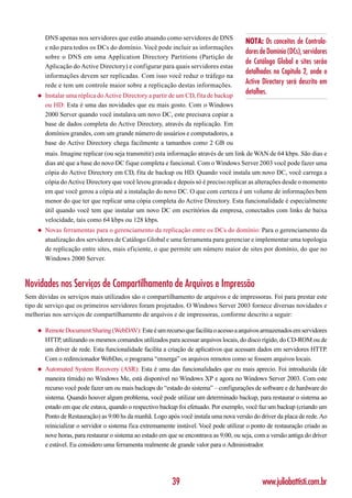 DNS apenas nos servidores que estão atuando como servidores de DNS
                                                                                         NOTA: Os conceitos de Controla-
        e não para todos os DCs do domínio. Você pode incluir as informações
                                                                                         dores de Domínio (DCs), servidores
        sobre o DNS em uma Application Directory Partitions (Partição de
                                                                                         de Catálogo Global e sites serão
        Aplicação do Active Directory) e configurar para quais servidores estas
                                                                                         detalhados no Capítulo 2, onde o
        informações devem ser replicadas. Com isso você reduz o tráfego na
        rede e tem um controle maior sobre a replicação destas informações.
                                                                                         Active Directory será descrito em
    ◆   Instalar uma réplica do Active Directory a partir de um CD, fita de backup
                                                                                         detalhes.
        ou HD: Esta é uma das novidades que eu mais gosto. Com o Windows
        2000 Server quando você instalava um novo DC, este precisava copiar a
        base de dados completa do Active Directory, através da replicação. Em
        domínios grandes, com um grande número de usuários e computadores, a
        base do Active Directory chega facilmente a tamanhos como 2 GB ou
        mais. Imagine replicar (ou seja transmitir) esta informação através de um link de WAN de 64 kbps. São dias e
        dias até que a base do novo DC fique completa e funcional. Com o Windows Server 2003 você pode fazer uma
        cópia do Active Directory em CD, fita de backup ou HD. Quando você instala um novo DC, você carrega a
        cópia do Active Directory que você levou gravada e depois só é preciso replicar as alterações desde o momento
        em que você gerou a cópia até a instalação do novo DC. O que com certeza é um volume de informações bem
        menor do que ter que replicar uma cópia completa do Active Directory. Esta funcionalidade é especialmente
        útil quando você tem que instalar um novo DC em escritórios da empresa, conectados com links de baixa
        velocidade, tais como 64 kbps ou 128 kbps.
    ◆   Novas ferramentas para o gerenciamento da replicação entre os DCs do domínio: Para o gerenciamento da
        atualização dos servidores de Catálogo Global e uma ferramenta para gerenciar e implementar uma topologia
        de replicação entre sites, mais eficiente, o que permite um número maior de sites por domínio, do que no
        Windows 2000 Server.



Novidades nos Serviços de Compartilhamento de Arquivos e Impressão
Sem dúvidas os serviços mais utilizados são o compartilhamento de arquivos e de impressoras. Foi para prestar este
tipo de serviço que os primeiros servidores foram projetados. O Windows Server 2003 fornece diversas novidades e
melhorias nos serviços de compartilhamento de arquivos e de impressoras, conforme descrito a seguir:

    ◆   Remote Document Sharing (WebDAV): Este é um recurso que facilita o acesso a arquivos armazenados em servidores
        HTTP, utilizando os mesmos comandos utilizados para acessar arquivos locais, do disco rígido, do CD-ROM ou de
        um driver de rede. Esta funcionalidade facilita a criação de aplicativos que acessam dados em servidores HTTP.
        Com o redirecionador WebDav, o programa “enxerga” os arquivos remotos como se fossem arquivos locais.
    ◆   Automated System Recovery (ASR): Esta é uma das funcionalidades que eu mais aprecio. Foi introduzida (de
        maneira tímida) no Windows Me, está disponível no Windows XP e agora no Windows Server 2003. Com este
        recurso você pode fazer um ou mais backups do “estado do sistema” – configurações de software e de hardware do
        sistema. Quando houver algum problema, você pode utilizar um determinado backup, para restaurar o sistema ao
        estado em que ele estava, quando o respectivo backup foi efetuado. Por exemplo, você faz um backup (criando um
        Ponto de Restauração) as 9:00 hs da manhã. Logo após você instala uma nova versão do driver da placa de rede. Ao
        reinicializar o servidor o sistema fica extremamente instável. Você pode utilizar o ponto de restauração criado as
        nove horas, para restaurar o sistema ao estado em que se encontrava as 9:00, ou seja, com a versão antiga do driver
        e estável. Eu considero uma ferramenta realmente de grande valor para o Administrador.




                                                           39                                   www.juliobattisti.com.br
 