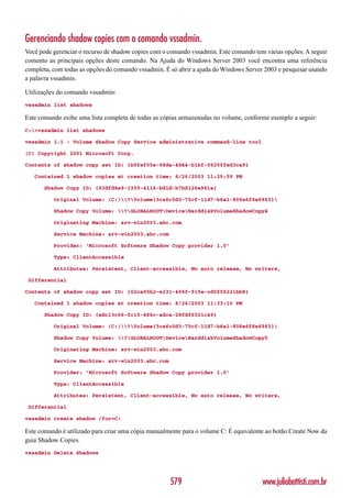 Gerenciando shadow copies com o comando vssadmin.
Você pode gerenciar o recurso de shadow copies com o comando vssadmin. Este comando tem várias opções. A seguir
comento as principais opções deste comando. Na Ajuda do Windows Server 2003 você encontra uma referência
completa, com todas as opções do comando vssadmin. É só abrir a ajuda do Windows Server 2003 e pesquisar usando
a palavra vssadmin.

Utilizações do comando vssadmin:
vssadmin list shadows

Este comando exibe uma lista completa de todas as cópias armazenadas no volume, conforme exemplo a seguir:
C:>vssadmin list shadows

vssadmin 1.1 - Volume Shadow Copy Service administrative command-line tool

(C) Copyright 2001 Microsoft Corp.

Contents of shadow copy set ID: {b9fef05a-98da-4d44-b1bf-0625ffed3ca9}

   Contained 1 shadow copies at creation time: 6/26/2003 11:29:59 PM

       Shadow Copy ID: {93dfd4e9-1355-4116-bd1d-b7bd126e961a}

          Original Volume: (C:)?Volume{3ca6c0d3-75cf-11d7-b6a1-806e6f6e6963}

          Shadow Copy Volume: ?GLOBALROOTDeviceHarddiskVolumeShadowCopy4

          Originating Machine: srv-win2003.abc.com

          Service Machine: srv-win2003.abc.com

          Provider: ‘Microsoft Software Shadow Copy provider 1.0’

          Type: ClientAccessible

          Attributes: Persistent, Client-accessible, No auto release, No writers,

 Differential

Contents of shadow copy set ID: {02ca95b2-e231-496f-915e-cd0f59221bb8}

   Contained 1 shadow copies at creation time: 6/26/2003 11:33:10 PM

       Shadow Copy ID: {edc13c66-fc15-486c-adca-28fdf6521c49}

          Original Volume: (C:)?Volume{3ca6c0d3-75cf-11d7-b6a1-806e6f6e6963}

          Shadow Copy Volume: ?GLOBALROOTDeviceHarddiskVolumeShadowCopy5

          Originating Machine: srv-win2003.abc.com

          Service Machine: srv-win2003.abc.com

          Provider: ‘Microsoft Software Shadow Copy provider 1.0’

          Type: ClientAccessible

          Attributes: Persistent, Client-accessible, No auto release, No writers,

 Differential

vssadmin create shadow /for=C:

Este comando é utilizado para criar uma cópia manualmente para o volume C: É equivalente ao botão Create Now da
guia Shadow Copies.
vssadmin Delete Shadows




                                                     579                               www.juliobattisti.com.br
 