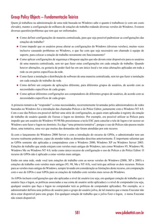 Group Policy Objects – Fundamentação Teórica
Quem já trabalhou na administração de uma rede baseada no Windows sabe o quanto é trabalhoso (e com um custo
elevado), manter a configuração de milhares de estações de trabalho rodando diversas versões do Windows. Existem
diversas questões/problemas que tem que ser enfrentados:

    ◆   Como definir configurações de maneira centralizada, para que seja possível padronizar as configurações das
        estações de trabalho?
    ◆   Como impedir que os usuários possa alterar as configurações do Windows (diversas versões), muitas vezes
        inclusive causando problemas no Windows, o que faz com que seja necessário um chamado à equipe de
        suporte, para colocar a estação de trabalho novamente em funcionamento?
    ◆   Como aplicar configurações de segurança e bloquear opções que não devam estar disponíveis para os usuários
        de uma maneira centralizada, sem ter que fazer estas configurações em cada estação de trabalho. Quando
        houver alterações, eu gostaria de poder fazê-las em um único local e ter estas alterações aplicadas em toda a
        rede ou em partes específicas da rede.
    ◆   Como fazer a instalação e distribuição de software de uma maneira centralizada, sem ter que fazer a instalação
        em cada estação de trabalho da rede.
    ◆   Como definir um conjunto de aplicações diferente, para diferentes grupos de usuários, de acordo com as
        necessidades específicas de cada grupo.
    ◆   Como aplicar diferentes configurações aos computadores de diferentes grupos de usuários, de acordo com as
        necessidades específicas de cada grupo.

A primeira tentativa de “responder” a estas necessidades, recorrentemente levantadas pelos administradores de redes
baseadas no Windows foi a introdução das chamadas Polices e do Police Editor, juntamente com o Windows NT 4.0.
Com o uso das Polices era possível definir uma série de configurações, as quais eram aplicadas à registry da estação
de trabalho do usuário quando ele fizesse o logon no domínio. Por exemplo, era possível utilizar as Polices para
impedir que um usuário do Windows 95/98/Me pressionasse a tecla ESC para cancelar a tela de logon e ter acesso ao
Windows sem fazer o logon no domínio. Eu digo “uma primeira tentativa”, porque o uso de Polices não passou muito
disso, uma tentativa, uma vez que muitas das demandas não foram atendidas por este recurso.

Já com o lançamento do Windows 2000 Server e com a introdução do recurso de GPOs, o administrador tem um
recurso realmente poderoso, capaz de atender todas as demandas descritas anteriormente. É importante salientar que
as GPOs somente são aplicadas a computadores com o Windows 2000, Windows XP ou Windows Server 2003.
Estações de trabalho que ainda estejam com versões mais antigas do Windows, tais como Windows 95, Windows 98,
Windows Me ou Windows NT 4.0, terão como único recurso de configuração o uso de Polices e do Police Editor. O
recurso de GPOs não é aplicado a estas versões mais antigas.

Então em uma rede, onde você tem estações de trabalho com as novas versões do Windows (2000, XP e 2003) e
estações de trabalho com versões mais antigas (95, 98, Me e NT 4.0), você terá que utilizar os dois recursos. Polices
para as versões mais antigas do Windows, sempre levando em consideração as limitações deste recurso, em comparação
com o uso de GPOs e usar GPOs para as estações de trabalho com versões mais novas do Windows.

As GPOs incluem configurações que são aplicadas a nível de usuário (ou seja, em qualquer estação de trabalho que o
usuário faça o logon, as políticas associadas a sua conta de usuário serão aplicadas) e a nível de computador (ou seja,
qualquer usuário que faça o logon no computador terá as políticas de computador aplicadas). Por exemplo, se o
administrador definiu uma política de usuário para o grupo do usuário jsilva, de tal maneira que o menu Executar não
deva estar disponível para este grupo. Em qualquer estação de trabalho que o jsilva fizer o logon, o menu Executar
não estará disponível.




                                                         581                                 www.juliobattisti.com.br
 