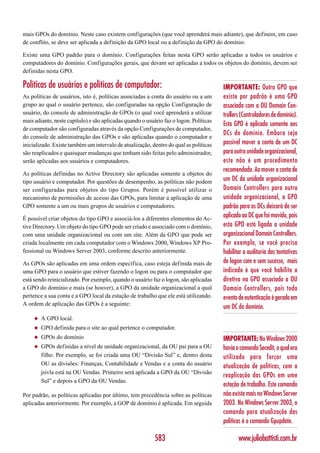 mais GPOs do domínio. Neste caso existem configurações (que você aprenderá mais adiante), que definem, em caso
de conflito, se deve ser aplicada a definição da GPO local ou a definição da GPO do domínio.

Existe uma GPO padrão para o domínio. Configurações feitas nesta GPO serão aplicadas a todos os usuários e
computadores do domínio. Configurações gerais, que devam ser aplicadas a todos os objetos do domínio, devem ser
definidas nesta GPO.

Políticas de usuários e políticas de computador:                                        IMPORTANTE: Outra GPO que
As políticas de usuários, isto é, políticas associadas a conta do usuário ou a um       existe por padrão é uma GPO
grupo ao qual o usuário pertence, são configuradas na opção Configuração de             associada com a OU Domain Con-
usuário, do console de administração de GPOs (o qual você aprenderá a utilizar          trollers (Controladores de domínio).
mais adiante, neste capítulo) e são aplicadas quando o usuário faz o logon. Políticas
                                                                                        Esta GPO é aplicado somente aos
de computador são configuradas através da opção Configurações de computador,
                                                                                        DCs do domínio. Embora seja
do console de administração das GPOs e são aplicadas quando o computador e
inicializado. Existe também um intervalo de atualização, dentro do qual as políticas    possível mover a conta de um DC
são reaplicados e quaisquer mudanças que tenham sido feitas pelo administrador,         para outra unidade organizacional,
serão aplicadas aos usuários e computadores.                                            este não é um procedimento
                                                                                        recomendado. Ao mover a conta de
As políticas definidas no Active Directory são aplicadas somente a objetos do
tipo usuário e computador. Por questões de desempenho, as políticas não podem           um DC da unidade organizacional
ser configuradas para objetos do tipo Grupos. Porém é possível utilizar o               Domain Controllers para outra
mecanismo de permissões de acesso das GPOs, para limitar a aplicação de uma             unidade organizacional, a GPO
GPO somente a um ou mais grupos de usuários e computadores.                             padrão para os DCs deixará de ser
É possível criar objetos do tipo GPO e associá-los a diferentes elementos do Ac-
                                                                                        aplicado ao DC que foi movido, pois
tive Directory. Um objeto do tipo GPO pode ser criado e associado com o domínio,        esta GPO está ligada a unidade
com uma unidade organizacional ou com um site. Além da GPO que pode ser                 organizacional Domain Controllers.
criada localmente em cada computador com o Windows 2000, Windows XP Pro-                Por exemplo, se você precisa
fessional ou Windows Server 2003, conforme descrito anteriormente.                      habilitar a auditoria das tentativas
As GPOs são aplicadas em uma ordem específica, caso esteja definida mais de             de logon com e sem sucesso, mais
uma GPO para o usuário que estiver fazendo o logon ou para o computador que             indicado é que você habilite a
está sendo reinicializado. Por exemplo, quando o usuário faz o logon, são aplicadas     diretiva na GPO associado a OU
a GPO do domínio e mais (se houver), a GPO da unidade organizacional a qual             Domain Controllers, pois todo
pertence a sua conta e a GPO local da estação de trabalho que ele está utilizando.      evento de autenticação é gerado em
A ordem de aplicação das GPOs é a seguinte:
                                                                                        um DC do domínio.
     ◆   A GPO local.
     ◆   GPO definida para o site ao qual pertence o computador.
     ◆   GPOs do domínio                                                                IMPORTANTE: No Windows 2000
     ◆   GPOs definidas a nível de unidade organizacional, da OU pai para a OU          havia o comando Secedit, o qual era
         filho. Por exemplo, se foi criada uma OU “Divisão Sul” e, dentro desta         utilizado para forçar uma
         OU as divisões: Finanças, Contabilidade e Vendas e a conta do usuário          atualização de políticas, com a
         jsivla está na OU Vendas. Primeiro será aplicada a GPO da OU “Divisão
                                                                                        reaplicação das GPOs em ume
         Sul” e depois a GPO da OU Vendas.
                                                                                        estação de trabalho. Este comando
Por padrão, as políticas aplicadas por último, tem precedência sobre as políticas       não existe mais no Windows Server
aplicadas anteriormente. Por exemplo, a GOP de domínio é aplicada. Em seguida           2003. No Windows Server 2003, o
                                                                                        comando para atualização das
                                                                                        políticas é o comando Gpupdate.

                                                           583                                 www.juliobattisti.com.br
 