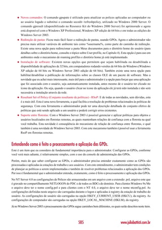 ◆   Novos comandos: O comando gpupate é utilizado para atualizar as polices aplicadas ao computador ou
        ao usuário logado e substitui o comando secedit /refreshpolicy, utilizado no Windows 2000 Server. O
        comando gpresult (disponibilizado no Resource Kit do Windows 2000 Server) foi aprimorado e agora
        está disponível com o Windows XP Professional, Windows XP edição de 64 bits e em todas as edições do
        Windows Server 2003.
    ◆   Redireção de pastas: Ficou mais fácil fazer a redireção de pastas, usando GPOs. Agora o administrador não
        precisa mais utilizar variáveis de ambiente tais como %username%, como parte do caminho de redireção.
        Existe uma nova opção para redirecionar a pasta Meus documentos para o diretório home do usuário (para
        detalhes sobre o diretório home, consulte o tópico sobre User profile, no Capítulo 4). Esta opção é para uso em
        ambientes onde o mecanismo de roaming profiles e diretório home já está implementado.
    ◆   Instalação de software: Existem novas opções que permitem que sejam habilitada ou desabilitada a
        disponibilidade de aplicações de 32 bits, em computadores rodando versões de 64 bits do Windows (Windows
        XP edição de 64 bits ou Windows Server 2003 edição de 64 bits). Também existe uma nova opção para
        habilitar/desabilitar a publicação de informações sobre as classes OLE de um pacote de software. Mas a
        novidade que eu achei mais interessante, mais útil para o administrador é a opção para forçar que uma aplicação
        que foi associada com o usuário, seja automaticamente instalada, antes mesmo de o usuário ter clicado no
        ícone da aplicação. Ou seja, quando o usuário clicar no ícone da aplicação ele já terá sido instalada e não será
        necessária a instalação através da rede.
    ◆   Resultant Set of Policy (Conjunto resultante de políticas) - RSoP: E de todas as novidades, sem dúvidas, esta
        é a mais útil. Esta é uma nova ferramenta, a qual facilita a resolução de problemas relacionados às políticas de
        segurança. Com esta ferramenta o administrador pode ter uma descrição detalhada do conjunto efetivo de
        políticas que está sendo aplicado a um usuário e poderá corrigir erros existentes.
    ◆   Suporte entre florestas: Com o Windows Server 2003 é possível gerenciar e aplicar políticas para objetos e
        usuários localizados em florestas remotas, as quais mantenham relações de confiança com a floresta na qual
        você trabalha. Esta novidade é conseqüência do mecanismo de relação de confiança entre florestas, o qual
        também é uma novidade do Windows Server 2003. Com este mecanismo também é possível usar a ferramenta
        RsoP em florestas remotas.



Entendendo como é feito o processamento e aplicação das GPOs.
Este é um item que eu considero de fundamental importância para o administrador. Configurar as GPOs, conforme
você verá mais adiante, é relativamente simples, com o uso do console de administração das GPOs.

Porém, mais do que saber configurar as GPOs, o administrador precisa entender exatamente como as GPOs são
processadas e aplicadas às estações de trabalho e aos usuários. Com este entendimento, o administrador tem condições
de planejar as políticas a serem implementadas e também de resolver problemas relacionados a aplicação das GPOs.
Por isso é fundamental que o administrador entenda, exatamente, como é feito o processamento e aplicação das GPOs.

No NT Server 4.0 as configurações de Polices são armazenadas em um arquivo com a extensão .pol, arquivo este que
é gravado no compartilhamento NETLOGON do PDC e de todos os BDCs do domínio. Para clientes Windows 9x/Me
o arquivo deve ter o nome config.pol e para clientes com o NT 4.0, o arquivo deve ter o nome ntconfig.pol. As
configurações definidas neste arquivo são carregadas durante o logon e aplicadas à registry da estação de trabalho do
usuário. As configurações de usuário são carregadas na opção HKEY_CURRENT_USER (HKCU), da registry. As
configurações de computador são carregadas na opção HKEY_LOCAL_MACHINE (HKLM), da registry.

Já no Windows Server 2003 o processamento das GPOs segue caminhos bem diferentes, os quais serão descritos neste item.




                                                         585                                  www.juliobattisti.com.br
 