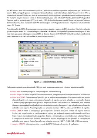 No NT Server 4.0 um único conjunto de políticas é aplicado ao usuário/computador, conjunto este que é definido no
arquivo .POL, carregado quando o computador é inicializado e o usuário faz o logon. Já no Windows Server 2003 (e
também no Windows 2000 Server), mais de um conjunto de políticas pode ser aplicado ao mesmo usuário/computador.
Por exemplo, imagine o usuário jsilva, do domínio abc.com, cuja conta está na OU Vendas, dentro da OU RegiãoSul.
Para este usuário, será aplicada a GPO local, mais a GPO do domínio (uma ou mais GPOs que estiverem definidas no
domínio abc.com), mais o conjunto de GPOs definidas para a OU RegiãoSul e mais o conjunto de GPOs definidas
para a OU Vendas

As configurações das GPOs são armazenadas em uma estrutura de pastas e arquivos dos DCs do domínio. Estas informações são
gravadas na pasta SYSVOL e são replicadas para todos os DCs do domínio. Na Figura 9.43 apresento uma visão geral da pasta
onde ficam gravadas as informações sobre as GPOs do domínio abc.com (C:WINDOWSSYSVOLsysvolabc.comPolicies),
onde o Windows Server 2003 está instalado na pasta Windows, no drive C:




                                        Figura 9.43 A pasta com informações das GPOs.

Cada pasta representa uma determinada GPO. Ao abrir uma destas pastas, será exibido o seguinte conteúdo:

     ◆   Pasta Adm: Contém os arquivos com os templates administrativos.]
     ◆   Pasta Scripts: Se houver scripts definidos neste template, esta pasta conterá os scripts e arquivos relacionados.
     ◆   Pasta MACHINE: Contém as configurações que se aplicam a computadores. Esta pasta contém um arquivo
         chamado Registry.pol, o qual contém as configurações de registry que serão aplicadas ao computador durante
         a inicialização (veja os passos de aplicação das polices durante a inicialização do computador, mais adiante).
         Quando o computador é inicializado, é feito o download do arquivo Registry.pol e são aplicadas as configurações
         definidas neste arquivo. As configurações são aplicadas na opção HKEY_LOCAL_MACHINE, da registry.
     ◆   Pasta USER: Contém as configuração que se aplicam a usuários. Esta pasta contém um arquivo chamado
         Registry.pol, o qual contém as configurações de registry que serão aplicadas ao usuário quando este fizer o
         logon (veja os passos de aplicação das polices durante a inicialização do computador, mais adiante). Quando
         o computador é inicializado, é feito o download do arquivo Registry.pol e são aplicadas as configurações
         definidas neste arquivo. As configurações são aplicadas na opção HKEY_CURRENT_USER, da registry
     ◆   Arquivo GPT.INI: Informações sobre a versão da GPO. Utilizada pelo serviço de replicação.




www.juliobattisti.com.br                                   586
 