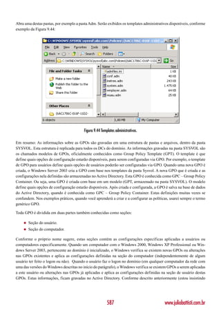Abra uma destas pastas, por exemplo a pasta Adm. Serão exibidos os templates administrativos disponíveis, conforme
exemplo da Figura 9.44:




                                         Figura 9.44 Templates administrativos.

Em resumo: As informações sobre as GPOs são gravadas em uma estrutura de pastas e arquivos, dentro da pasta
SYSVOL. Esta estrutura é replicada para todos os DCs do domínio. As informações gravadas na pasta SYSVOL são
os chamados modelos de GPOs, oficialmente conhecidos como Group Policy Template (GPT). O template é que
define quais opções de configuração estarão disponíveis, para serem configuradas via GPO. Por exemplo, o template
de GPO para usuários define quais opções de usuários poderão ser configuradas via GPO. Quando uma nova GPO é
criada, o Windows Server 2003 cria a GPO com base nos templates da pasta Sysvol. A nova GPO que é criada e as
configurações nela definidas são armazenadas no Active Directory. Esta GPO é conhecida como GPC – Group Policy
Container. Ou seja, uma GPO é criada com base em um modelo (GPT, armazenado na pasta SYSVOL). O modelo
define quais opções de configuração estarão disponíveis. Após criada e configurada, a GPO é salva na base de dados
do Active Directory, quando é conhecida como GPC – Group Policy Container. Estas definições muitas vezes se
confundem. Nos exemplos práticos, quando você aprenderá a criar e a configurar as políticas, usarei sempre o termo
genérico GPO.

Toda GPO é dividida em duas partes também conhecidas como seções:

    ◆   Seção do usuário.
    ◆   Seção do computador.

Conforme o próprio nome sugere, estas seções contém as configurações específicas aplicadas a usuários ou
computadores especificamente. Quando um computador com o Windows 2000, Windows XP Professional ou Win-
dows Server 2003, pertencente ao domínio é inicializado, o Windows verifica se existem novas GPOs ou alterações
nas GPOs existentes e aplica as configurações definidas na seção do computador (independentemente de algum
usuário ter feito o logon ou não). Quando o usuário faz o logon no domínio (em qualquer computador da rede com
uma das versões do Windows descritas no início do parágrafo), o Windows verifica se existem GPOs a serem aplicadas
a este usuário ou alterações nas GPOs já aplicadas e aplica as configurações definidas na seção de usuário destas
GPOs. Estas informações, ficam gravadas no Active Directory. Conforme descrito anteriormente (estou insistindo




                                                         587                             www.juliobattisti.com.br
 