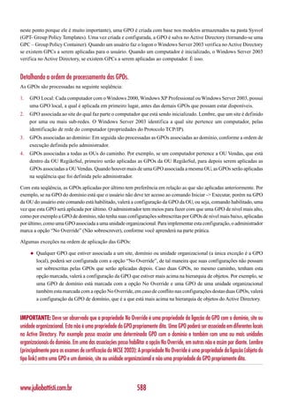 neste ponto porque ele é muito importante), uma GPO é criada com base nos modelos armazenados na pasta Sysvol
(GPT- Group Policy Templates). Uma vez criada e configurada, a GPO é salva no Active Directory (tornando-se uma
GPC – Group Policy Container). Quando um usuário faz o logon o Windows Server 2003 verifica no Active Directory
se existem GPCs a serem aplicadas para o usuário. Quando um computador é inicializado, o Windows Server 2003
verifica no Active Directory, se existem GPCs a serem aplicadas ao computador. É isso.


Detalhando a ordem de processamento das GPOs.
As GPOs são processadas na seguinte seqüência:

1.   GPO Local: Cada computador com o Windows 2000, Windows XP Professional ou Windows Server 2003, possui
     uma GPO local, a qual é aplicada em primeiro lugar, antes das demais GPOs que possam estar disponíveis.
2.   GPO associada ao site do qual faz parte o computador que está sendo inicializado. Lembre, que um site é definido
     por uma ou mais sub-redes. O Windows Server 2003 identifica a qual site pertence um computador, pelas
     identificação de rede do computador (propriedades do Protocolo TCP/IP).
3.   GPOs associadas ao domínio: Em seguida são processadas as GPOs associadas ao domínio, conforme a ordem de
     execução definida pelo administrador.
4.   GPOs associadas a todas as OUs do caminho. Por exemplo, se um computador pertence a OU Vendas, que está
     dentro da OU RegiãoSul, primeiro serão aplicadas as GPOs da OU RegiãoSul, para depois serem aplicadas as
     GPOs associadas a OU Vendas. Quando houver mais de uma GPO associada a mesma OU, as GPOs serão aplicadas
     na seqüência que foi definida pelo administrador.

Com esta seqüência, as GPOs aplicadas por último tem preferência em relação as que são aplicadas anteriormente. Por
exemplo, se na GPO do domínio está que o usuário não deve ter acesso ao comando Iniciar -> Executar, porém na GPO
da OU do usuário este comando está habilitado, valerá a configuração da GPO da OU, ou seja, comando habilitado, uma
vez que esta GPO será aplicada por último. O administrador tem meios para fazer com que uma GPO de nível mais alto,
como por exemplo a GPO de domínio, não tenha suas configurações sobrescritas por GPOs de nível mais baixo, aplicadas
por último, como uma GPO associada a uma unidade organizacional. Para implementar esta configuração, o administrador
marca a opção “No Override” (Não sobrescrever), conforme você aprenderá na parte prática.

Algumas exceções na ordem de aplicação das GPOs:

     ◆   Qualquer GPO que estiver associada a um site, domínio ou unidade organizacional (a única exceção é a GPO
         local), poderá ser configurada com a opção “No Override”, de tal maneira que suas configurações não possam
         ser sobrescritas pelas GPOs que serão aplicadas depois. Caso duas GPOs, no mesmo caminho, tenham esta
         opção marcada, valerá a configuração da GPO que estiver mais acima na hierarquia de objetos. Por exemplo, se
         uma GPO de domínio está marcada com a opção No Override e uma GPO de uma unidade organizacional
         também esta marcada com a opção No Override, em caso de conflito nas configurações destas duas GPOs, valerá
         a configuração da GPO de domínio, que é a que está mais acima na hierarquia de objetos do Active Directory.


IMPORTANTE: Deve ser observado que a propriedade No Override é uma propriedade da ligação da GPO com o domínio, site ou
unidade organizacional. Esta não é uma propriedade da GPO propriamente dita. Uma GPO poderá ser associada em diferentes locais
no Active Directory. Por exemplo posso associar uma determinada GPO com o domínio e também com uma ou mais unidades
organizacionais do domínio. Em uma das associações posso habilitar a opção No Override, em outras não e assim por diante. Lembre
(principalmente para os exames de certificação do MCSE 2003): A propriedade No Override é uma propriedade da ligação (objeto do
tipo link) entre uma GPO e um domínio, site ou unidade organizacional e não uma propriedade da GPO propriamente dita.



www.juliobattisti.com.br                                     588
 