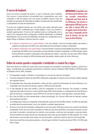 O recurso de loopback.                                                                IMPORTANTE: Computadores que
Existe um recurso avançado das polices, o qual é conhecido como Loopback.             não façam parte do domínio, como
Este recurso é especialmente recomendado para computadores que estão                  por exemplo computadores
conectados à rede da empresa mas com acesso ao público externo, como por              configurados para fazer parte de
exemplo em quiosques de informação ao público, terminais de auto-atendimento
                                                                                      um Workgroup, irão processar e
e computadores de salas de treinamentos.
                                                                                      aplicar apenas a GPO local, uma vez
O recurso de Loopback permite que você defina uma ordem alternativa para              que todas as demais GPOs são
aplicação das GPOs. Lembrando que a ordem padrão é: local, site, domínio e            carregadas a partir do Active Direc-
unidade organizacional. O recurso de Loopback pode ser configurado com os
                                                                                      tory. Como o computador não faz
valores Not configured (Não configurado), Enabled (Habilitado) ou Disabled
                                                                                      parte do domínio, ele não tem
(Desabilitado). Se este recurso for habilitado, ele poderá ser configurado com as
opções Merge ou Replace, conforme descrito a seguir:                                  acesso ao Active Directory.

     ◆   Loopback configurado com a opção Replace: Com este método, a lista de execução padrão (que define a
         seqüência de aplicação das GPOs) será substituída pela lista definida no próprio computador.
     ◆   Loopback configurado com a opção Merge: Com este método, a lista de execução padrão (que define a seqüência
         de aplicação das GPOs) será concatenada com lista definida no próprio computador. As GPOs obtidas a partir
         da lista definida no próprio computador serão aplicadas por último, o que fará com que estas GPOs tenham
         precedência em relação as GPOs definidas pela lista padrão, obtida a partir do Active Directory.



Ordem de eventos quando o computador é inicializado e o usuário faz o logon:
Neste item descrevo a ordem de eventos que ocorrem quando um comutador é inicializado e quando o usuário faz o
logon.. Considerando um computador que pertence ao domínio e possui o Windows 2000, Windows XP Professional
ou Windows Server 2003, instalado,

1.   O computador é ligado, o Windows é inicializado e os serviços de rede são carregados.
2.   Uma lista ordenada de objetos do tipo GPO é obtida pela computador. A maneira como esta lista é obtida, depende
     dos seguintes fatores:
2.1. O computador deve fazer parte do domínio e obter esta lista a partir das informações do Active Directory. Se o
     computador não fizer parte do domínio, apenas a GPO local será aplicada.
2.2. A lista depende de onde está contida a conta do computador, no Active Directory. Por exemplo, a unidade
     organizacional onde encontra-se a conta, definirá quais GPOs serão plicadas, as configurações de rede definem a
     qual site pertence o computador e quais GPOs de site (se houver alguma), serão aplicadas e assim por diante.
2.3. De a lista de GPOs ter sido alterada desde a última inicialização. Se a lista de GPOs não foi alterada, nenhum
     processamento será feito.
3.   As configurações relativas a computador serão aplicadas, a partir da lista de GPOs obtidas. As GPOs são aplicadas
     na ordem descrita anteriormente: local, site, domínio e unidade organizacional.
4.   Se houver um script de inicialiação configurado ele será executado. Pode haver mais de um script de inicialiação
     configurado. Neste caso eles serão executados na ordem em que foram definidos e de maneira síncrona, ou seja,
     um script é executado e somente que ele concluir a sua execução, o próximo será executado e assim por diante.
     Existem também um tempo máximo de execução para cada script, que por padrão é de 600 segundos. Se o script
     não terminar a sua execução neste tempo, ele será encerrado e o próximo script (se houver) será inicializado.
5.   Após terem sido feitos estes processamentos, a tela de logon é exibida. O usuário pressiona CTRL-ALT-DEL para
     fazer o logon.



                                                        589                                  www.juliobattisti.com.br
 