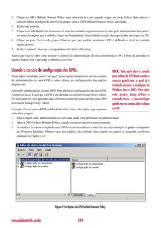 5.   Clique na GPO Default Domain Policy para selecioná-la e em seguida clique no botão Editar. Será aberto o
     console Editor de objeto de diretiva de grupo, com a GPO Default Domain Policy carregada.
6.   Feche este console.
7.   Clique com o botão direito do mouse em uma das unidades organizacionais criadas pelo administrador desejado e,
     no menu de opções que é exibido, clique em Propriedades. Será exibida a janela de propriedades da respectiva OU.
8.   Clique na guia Diretiva de grupo. Observe que, por padrão, nenhuma GPO é definida a nível de unidade
     organizacional.
9.   Feche o console Usuários e computadores do Active Directory.

Agora que você já sabe como acessar o console de administração de uma determinada GPO, é hora de entender as
opções disponíveis e aprender a trabalhar com elas.


Usando o console de configuração das GPOs.                                              DICA: Você pode abrir o console
Neste tópico mostrarei como “navegar” pelas opções disponíveis em um console            para edição da GPO local usando o
de administração de uma GPO e como alterar as configurações das opções                  console gpedit.msc, o qual já é
disponíveis.                                                                            instalado durante a instalação do
Alterando configurações de uma GPO: Para alterar as configurações de uma GPO,           Windows Server 2003. Para abrir
o primeiro passo é carregar a GPO a ser alterada no console Group Policy Editor.        este console, basta utilizar o
No item anterior você aprendeu duas diferentes maneiras para carregar uma GPO           comando Iniciar -> Executar.Digite
no console Group Policy Editor.                                                         gpedit.msc no campo Abrir e clique
Exemplo: Para acessar a GPO padrão do domínio e fazer alterações, siga os passos        em OK.
indicados a seguir:
1.   Faça o logon como administrador ou com uma conta com permissão de administrador.
2.   Abra a GPO Default Domain Policy, usando os passos descritos anteriormente.
3.   A interface de administração de uma GPO é muito semelhante a interface de administração de pastas e subpastas
     do Windows Explorer. Observe que, por padrão, são exibidas duas opções no painel da esquerda, conforme
     indicado na Figura 9.46:




                                     Figura 9.46 Opções da GPO Default Domain Policy.



www.juliobattisti.com.br                                  594
 
