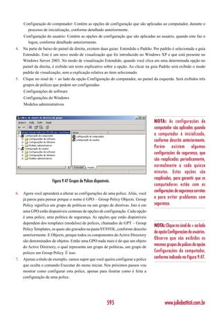 Configuração do computador: Contém as opções de configuração que são aplicadas ao computador, durante o
       processo de inicialização, conforme detalhado anteriormente.
     Configuração do usuário: Contém as opções de configuração que são aplicadas ao usuário, quando este faz o
       logon, conforme detalhado anteriormente.
4.   Na parte de baixo do painel da direita, existem duas guias: Estendido e Padrão. Por padrão é selecionada a guia
     Estendido. Este é um novo modo de visualização que foi introduzido no Windows XP e que está presente no
     Windows Server 2003. No modo de visualização Estendido, quando você clica em uma determinada opção no
     painel da direita, é exibido um texto explicativo sobre a opção. Ao clicar na guia Padrão será exibido o modo
     padrão de visualização, sem a explicação relativa ao item selecionado.
5.   Clique no sinal de + ao lado da opção Configuração do computador, no painel da esquerda. Será exibidos três
     grupos de polices que podem ser configuradas:
     Configurações de software
     Configurações do Windows
     Modelos administrativos



                                                                                    NOTA: As configurações de
                                                                                    computador são aplicadas quando
                                                                                    o computador é inicializado,
                                                                                    conforme descrito anteriormente.
                                                                                    Porém existem algumas
                                                                                    configurações de segurança, que
                                                                                    são reaplicadas periodicamente,
                                                                                    normalmente a cada quinze
                                                                                    minutos. Estas opções são
                                                                                    reaplicadas, para garantir que os
                      Figura 9.47 Grupos de Polices disponíveis.
                                                                                    computadores estão com as
6.   Agora você aprenderá a alterar as configurações de uma police. Aliás, você
                                                                                    configurações de segurança corretas
     já parou para pensar porque o nome é GPO – Group Policy Objects. Group         e para evitar problemas com
     Policy significa um grupo de políticas ou um grupo de diretivas. Isto é em     segurança.
     uma GPO estão disponíveis centenas de opções de configuração. Cada opção
     é uma police, uma política de segurança. As opções que estão disponíveis
     dependem dos templates (modelos) de polices, chamados de GPT – Group
                                                                                    NOTA: Clique no sinal de + ao lado
     Policy Templates, os quais são gravados na pasta SYSVOL, conforme descrito
                                                                                    da opção Configurações do usuários.
     anteriormente. E Objects, porque todos os componentes do Active Directory
                                                                                    Observe que são exibidos os
     são denominados de objetos. Então uma GPO nada mais é do que um objeto
     do Active Directory, o qual representa um grupo de políticas, um grupo de
                                                                                    mesmos grupos de polices da opção
     polices um Group Policy. É isso.                                               Configurações do computador,
7.   Apenas a título de exemplo, vamos supor que você queira configurar a police    conforme indicado na Figura 9.47.
     que oculta o comando Executar do menu iniciar. Nos próximos passos vou
     mostrar como configurar esta police, apenas para ilustrar como é feita a
     configuração de uma police.




                                                             595                           www.juliobattisti.com.br
 