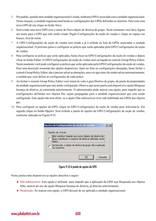 5.   Por padrão, quando uma unidade organizacional é criada, nenhuma GPO é associada com a unidade organizacional.
     Nesta situação, a unidade organizacional herda as configurações das GPOs definidas no domínio. Para criar uma
     nova GPO dê um clique no botão Novo.
6.   Será criada uma nova GPO com o nome de Novo objeto de diretiva de grupo. Neste momento você deve digitar
     um nome para a GPO que está sendo criada. Digite Configurações da seção de vendas e clique no espaço em
     branco, fora do nome.
7.   A GPO Configurações da seção de vendas será criada e já é exibida na lista de GPOs associadas a unidade
     organizacional. O próximo passo é configurar as polices que serão aplicadas pela GPO Configurações da seção
     de vendas.
8.   Para configurar as polices que serão aplicadas, basta clicar na GPO Configurações da seção de vendas e depois
     clicar no botão Editar. A GPO Configurações da seção de vendas será carregada no console Group Policy Editor.
     Neste momento você pode configurar as polices que serão aplicadas pela GPO Configurações da seção de vendas.
     Para uma descrição resumida das opções disponíveis. Após ter feito as configurações desejadas, basta fechar o
     console Group Policy Editor, não é preciso salvar as alterações, uma vez que estas vão sendo salvas automaticamente,
     a medida que você define as configurações de cada police.
9.   Ao fechar o console Group Policy Editor você estará de volta à guia Diretiva de grupo, da janela de propriedades
     da unidade organizacional que está sendo configurada. Observe que nesta janela está disponível a opção Bloquear
     herança de diretiva, já comentada anteriormente. O administrador pode marcar esta opção, para impedir que as
     configurações definidas nos objetos Pai, sejam propagadas para a unidade organizacional que está sendo
     configurada. Esta opção não terá efeito, se a opção Não sobrescrever tiver sido habilitada nas GPOs dos objetos
     pai.
10. Para configurar as opções da GPO, clique na GPO Configurações da seção de vendas para selecioná-la. Em
    seguida clique no botão Opções. Será exibida a janela de opções da GPO Configurações da seção de vendas,
    conforme indicado na Figura 9.53:




                                           Figura 9.53 A janela de opções da GPO.

Nesta janela estão disponíveis as opções descritas a seguir:

     ◆   Não sobrescrever: Esta opção é utilizada para impedir que a aplicação da GPO seja bloqueada nos objetos
         filho, através do uso da opção Bloquear herança de diretiva, já descrita anteriormente.
     ◆   Desativado: Ao marcar esta opção, a GPO deixará de ser aplicada a unidade organizacional.




www.juliobattisti.com.br                                   600
 