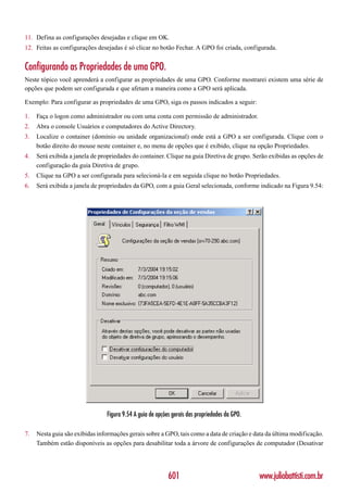 11. Defina as configurações desejadas e clique em OK.
12. Feitas as configurações desejadas é só clicar no botão Fechar. A GPO foi criada, configurada.


Configurando as Propriedades de uma GPO.
Neste tópico você aprenderá a configurar as propriedades de uma GPO. Conforme mostrarei existem uma série de
opções que podem ser configurada e que afetam a maneira como a GPO será aplicada.

Exemplo: Para configurar as propriedades de uma GPO, siga os passos indicados a seguir:

1.   Faça o logon como administrador ou com uma conta com permissão de administrador.
2.   Abra o console Usuários e computadores do Active Directory.
3.   Localize o container (domínio ou unidade organizacional) onde está a GPO a ser configurada. Clique com o
     botão direito do mouse neste container e, no menu de opções que é exibido, clique na opção Propriedades.
4.   Será exibida a janela de propriedades do container. Clique na guia Diretiva de grupo. Serão exibidas as opções de
     configuração da guia Diretiva de grupo.
5.   Clique na GPO a ser configurada para selecioná-la e em seguida clique no botão Propriedades.
6.   Será exibida a janela de propriedades da GPO, com a guia Geral selecionada, conforme indicado na Figura 9.54:




                                Figura 9.54 A guia de opções gerais das propriedades da GPO.

7.   Nesta guia são exibidas informações gerais sobre a GPO, tais como a data de criação e data da última modificação.
     Também estão disponíveis as opções para desabilitar toda a árvore de configurações de computador (Desativar




                                                           601                                 www.juliobattisti.com.br
 