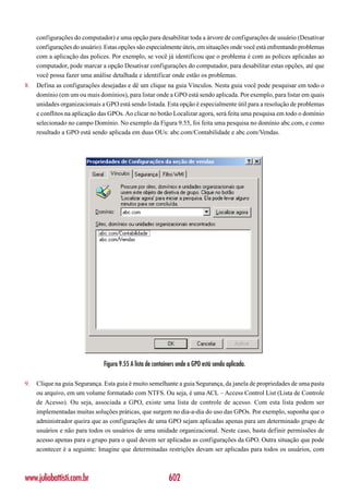 configurações do computador) e uma opção para desabilitar toda a árvore de configurações de usuário (Desativar
     configurações do usuário). Estas opções são especialmente úteis, em situações onde você está enfrentando problemas
     com a aplicação das polices. Por exemplo, se você já identificou que o problema é com as polices aplicadas ao
     computador, pode marcar a opção Desativar configurações do computador, para desabilitar estas opções, até que
     você possa fazer uma análise detalhada e identificar onde estão os problemas.
8.   Defina as configurações desejadas e dê um clique na guia Vínculos. Nesta guia você pode pesquisar em todo o
     domínio (em um ou mais domínios), para listar onde a GPO está sendo aplicada. Por exemplo, para listar em quais
     unidades organizacionais a GPO está sendo listada. Esta opção é especialmente útil para a resolução de problemas
     e conflitos na aplicação das GPOs. Ao clicar no botão Localizar agora, será feita uma pesquisa em todo o domínio
     selecionado no campo Domínio. No exemplo da Figura 9.55, foi feita uma pesquisa no domínio abc.com, e como
     resultado a GPO está sendo aplicada em duas OUs: abc.com/Contabilidade e abc.com/Vendas.




                               Figura 9.55 A lista de containers onde a GPO está sendo aplicada.

9.   Clique na guia Segurança. Esta guia é muito semelhante a guia Segurança, da janela de propriedades de uma pasta
     ou arquivo, em um volume formatado com NTFS. Ou seja, é uma ACL – Access Control List (Lista de Controle
     de Acesso). Ou seja, associada a GPO, existe uma lista de controle de acesso. Com esta lista podem ser
     implementadas muitas soluções práticas, que surgem no dia-a-dia do uso das GPOs. Por exemplo, suponha que o
     administrador queira que as configurações de uma GPO sejam aplicadas apenas para um determinado grupo de
     usuários e não para todos os usuários de uma unidade organizacional. Neste caso, basta definir permissões de
     acesso apenas para o grupo para o qual devem ser aplicadas as configurações da GPO. Outra situação que pode
     acontecer é a seguinte: Imagine que determinadas restrições devam ser aplicadas para todos os usuários, com



www.juliobattisti.com.br                                    602
 