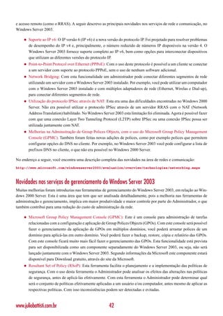 e acesso remoto (como o RRAS). A seguir descrevo as principais novidades nos serviços de rede e comunicação, no
Windows Server 2003.

    ◆   Suporte ao IP v6: O IP versão 6 (IP v6) é a nova versão do protocolo IP. Foi projetado para resolver problemas
        de desempenho do IP v4 e, principalmente, o número reduzido de números IP disponíveis na versão 4. O
        Windows Server 2003 fornece suporte completo ao IP v6, bem como opções para interconectar dispositivos
        que utilizam as diferentes versões do protocolo IP.
    ◆   Point-to-Point Protocol over Ethernet (PPPoE): Com o uso deste protocolo é possível a um cliente se conectar
        a um servidor com suporte ao protocolo PPPoE, sem o uso de nenhum software adicional.
    ◆   Network Bridging: Com esta funcionalidade um administrador pode conectar diferentes segmentos de rede
        utilizando um servidor com o Windows Server 2003 instalado. Por exemplo, você pode utilizar um computador
        com o Windows Server 2003 instalado e com múltiplos adaptadores de rede (Ethernet, Wirelas e Dial-up),
        para conectar diferentes segmentos de rede.
    ◆   Utilização do protocolo IPSec através de NAT: Esta era uma das dificuldades encontradas no Windows 2000
        Server. Não era possível utilizar o protocolo IPSec através de um servidor RRAS com o NAT (Network
        Address Translation) habilitado. No Windows Server 2003 esta limitação foi eliminada. Agora é possível fazer
        com que uma conexão Layer Two Tunneling Protocol (L2TP) sobre IPSec ou uma conexão IPSec possa ser
        utilizada juntamente com NAT.
    ◆   Melhorias na Adminsitração de Group Polices Objects, com o uso do Microsoft Group Policy Management
        Console (GPMC). Também foram feitas novas adições de polices, como por exemplo polices que permitem
        configurar opções do DNS no cliente. Por exemplo, no Windows Server 2003 você pode configurar a lista de
        prefixos DNS no cliente, o que não era possível no Windows 2000 Server.

No endereço a seguir, você encontra uma descrição completa das novidades na área de redes e comunicação:
http://www.microsoft.com/windowsserver2003/evaluation/overview/technologies/networking.mspx



Novidades nos serviços de gerenciamento do Windows Server 2003
Muitas melhorias foram introduzias nas ferramentas de gerenciamento do Windows Server 2003, em relação ao Win-
dows 2000 Server. Esta é uma área que tem que ser analisada detalhadamente, pois a melhoria nas ferramentas de
administração e gerenciamento, implica em maior produtividade e maior controle por parte do Administrador, o que
também contribui para uma redução do custo de administração da rede.

    ◆   Microsoft Group Policy Management Console (GPMC): Este é um console para administração de tarefas
        relacionadas com a configuração e aplicação de Group Polices Objects (GPOs). Com este console será possível
        fazer o gerenciamento da aplicação de GPOs em múltiplos domínios, você poderá arrastar polices de um
        domínio para aplicá-las em outro domínio. Você poderá fazer o backup, restore, cópia e relatório das GPOs.
        Com este console ficará muito mais fácil fazer o gerenciamento das GPOs. Esta funcionalidade está prevista
        para ser disponibilizada como um componente separadamente do Windows Server 2003, ou seja, não será
        lançado juntamente com o Windows Server 2003. Segundo informações da Microsoft este componente estará
        disponível para Download gratuito, através do site da Microsoft.
    ◆   Resultant Set of Policy (RSoP): Esta ferramenta facilita o planejamento e a implementação das políticas de
        segurança. Com o uso desta ferramenta o Administrador pode analisar os efeitos das alterações nas políticas
        de segurança, antes de aplicá-las efetivamente. Com esta ferramenta o Administrador pode determinar qual
        será o conjunto de políticas efetivamente aplicadas a um usuário e/ou computador, antes mesmo de aplicar as
        respectivas políticas. Com isso inconsistências podem ser detectadas e evitadas.



www.juliobattisti.com.br                                 42
 