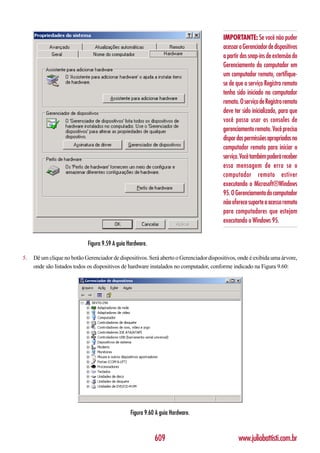 IMPORTANTE: Se você não puder
                                                                                         acessar o Gerenciador de dispositivos
                                                                                         a partir dos snap-ins de extensão do
                                                                                         Gerenciamento do computador em
                                                                                         um computador remoto, certifique-
                                                                                         se de que o serviço Registro remoto
                                                                                         tenha sido iniciado no computador
                                                                                         remoto. O serviço de Registro remoto
                                                                                         deve ter sido inicializado, para que
                                                                                         você possa usar os consoles de
                                                                                         gerenciamento remoto. Você precisa
                                                                                         dispor das permissões apropriadas no
                                                                                         computador remoto para iniciar o
                                                                                         serviço. Você também poderá receber
                                                                                         essa mensagem de erro se o
                                                                                         computador remoto estiver
                                                                                         executando o Microsoft®Windows
                                                                                         95. O Gerenciamento do computador
                                                                                         não oferece suporte a acesso remoto
                                                                                         para computadores que estejam
                                                                                         executando o Windows 95.


                             Figura 9.59 A guia Hardware.

5.   Dê um clique no botão Gerenciador de dispositivos. Será aberto o Gerenciador dispositivos, onde é exibida uma árvore,
     onde são listados todos os dispositivos de hardware instalados no computador, conforme indicado na Figura 9.60:




                                                 Figura 9.60 A guia Hardware.



                                                            609                                 www.juliobattisti.com.br
 