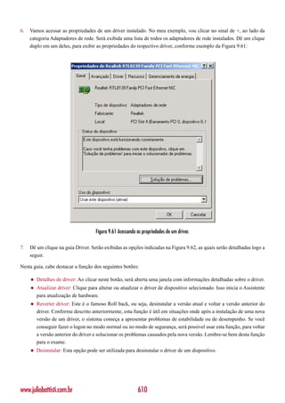 6.   Vamos acessar as propriedades de um driver instalado. No meu exemplo, vou clicar no sinal de +, ao lado da
     categoria Adaptadores de rede. Será exibida uma lista de todos os adaptadores de rede instalados. Dê um clique
     duplo em um deles, para exibir as propriedades do respectivo driver, conforme exemplo da Figura 9.61:




                                      Figura 9.61 Acessando as propriedades de um driver.

7.   Dê um clique na guia Driver. Serão exibidas as opções indicadas na Figura 9.62, as quais serão detalhadas logo a
     seguir.

Nesta guia, cabe destacar a função dos seguintes botões:

     ◆   Detalhes de driver: Ao clicar neste botão, será aberta uma janela com informações detalhadas sobre o driver.
     ◆   Atualizar driver: Clique para alterar ou atualizar o driver de dispositivo selecionado. Isso inicia o Assistente
         para atualização de hardware.
     ◆   Reverter driver: Este é o famoso Roll back, ou seja, desinstalar a versão atual e voltar a versão anterior do
         driver. Conforme descrito anteriormente, esta função é útil em situações onde após a instalação de uma nova
         versão de um driver, o sistema começa a apresentar problemas de estabilidade ou de desempenho. Se você
         conseguir fazer o logon no modo normal ou no modo de segurança, será possível usar esta função, para voltar
         a versão anterior do driver e solucionar os problemas causados pela nova versão. Lembre-se bem desta função
         para o exame.
     ◆   Desinstalar: Esta opção pode ser utilizada para desinstalar o driver de um dispositivo.




www.juliobattisti.com.br                                    610
 