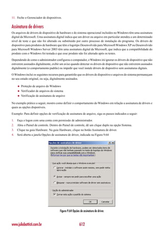11. Feche o Gerenciador de dispositivos.


Assinatura de drivers
Os arquivos de drivers de dispositivo de hardware e do sistema operacional incluídos no Windows têm uma assinatura
digital da Microsoft. Uma assinatura digital indica que um driver ou arquivo em particular atendeu a um determinado
nível de teste e que não foi alterado ou substituído por outro processo de instalação do programa. Os drivers de
dispositivo para produtos de hardware que têm o logotipo Desenvolvido para Microsoft Windows XP ou Desenvolvido
para Microsoft Windows Server 2003 têm uma assinatura digital da Microsoft, que indica que a compatibilidade do
produto com o Windows foi testada e que esse produto não foi alterado após os testes.

Dependendo de como o administrador configurou o computador, o Windows irá ignorar os drivers de dispositivo que não
estiverem assinados digitalmente, exibir um aviso quando detectar os drivers de dispositivo que não estiverem assinados
digitalmente (o comportamento padrão) ou impedir que você instale drivers de dispositivo sem assinaturas digitais.

O Windows inclui os seguintes recursos para garantirão que os drivers de dispositivo e arquivos do sistema permaneçam
no seu estado original, ou seja, digitalmente assinados.

     ◆   Proteção de arquivo do Windows
     ◆   Verificador de arquivos do sistema
     ◆   Verificação de assinatura de arquivo

No exemplo prático a seguir, mostro como definir o comportamento do Windows em relação a assinatura de drivers e
quais as opções disponíveis.

Exemplo: Para definir opções de verificação de assinatura de arquivo, siga os passos indicados a seguir:

1.   Faça o logon com uma conta com permissão de administrador.
2.   Abra o Painel de controle. Dentro do Painel de controle, dê um clique duplo na opção Sistema.
3.   Clique na guia Hardware. Na guia Hardware, clique no botão Assinatura de driver.
4.   Será aberta a janela Opções de assinatura de driver, indicada na Figura 9.64




                                        Figura 9.64 Opções de assinatura de driver.



www.juliobattisti.com.br                                  612
 