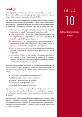 Introdução                                                                                   CAPÍTULO
Neste capítulo tratarei de assuntos relacionados com Auditoria de eventos no
Windows Server 2003 e com as configurações dos direitos de usuários e grupos.




                                                                                              10
Sempre focarei os pontos relacionados ao Exame 70-290.

Vou iniciar o Capítulo explorando mais algumas opções do console Computer
Management (Gerenciamento do computador). Você já utilizou este console em
outros capítulos. Com a opção Ferramentas do sistema, do console Gerenciamento
do computador, o administrador tem acesso a uma série de funções, tais como:

     ◆   Visualizar eventos: Esta opção será detalhada durante este capítulo, quando
         tratarei sobre os Logs de Auditoria do Windows Server 2003.                    Auditoria, Log de Eventos e
     ◆   Pastas compartilhadas: Utilizada para o gerenciamento e criação de pas-
         tas compartilhadas no computador local e em outros computadores da
                                                                                                  Serviços
         rede. Esta opção foi detalhada no Capítulo 6.
     ◆   Usuários e grupos locais: Utilizada para a criação de contas de usuários e
         grupos locais em servidores configurados como Member servers ou
         Standalone server. Em DCs esta opção não estará disponível.
     ◆   Logs e alertas de desempenho: Esta opção dá suporte ao monitoramento
         detalhado da utilização de recursos do sistema operacional. Será vista no
         Capítulo 11.
     ◆   Gerenciador de dispositivos: Você pode usar o Gerenciador de dispositivos
         para atualizar os drivers (ou software) de dispositivos de hardware,
         modificar configurações de hardware e solucionar problemas. Tratei sobre
         o Gerenciador de dispositivos no Capítulo 9.

Na seqüência você aprenderá sobre os logs de auditoria do Windows Server 2003
(opção Visualizar Eventos). Mostrarei o conceito e a implementação prática de
uma política de uso para os logs de auditoria. Tratarei, dentre outros, dos seguintes
tópicos:

     ◆   Visualizando e configurando eventos de auditoria.
     ◆   Habilitando e desabilitando eventos de auditoria.
     ◆   Filtragem e pesquisa nos logs de auditoria.
     ◆   Configurações das propriedades do log.
     ◆   Exportação dos logs para outros formatos.

O próximo passo é entender o conceito de Diretivas de Segurança relacionadas
com as configurações de auditoria. Mostrarei uma série de diretivas que podem
ser configuradas e que afetam a maneira como a auditoria é realizada nos servidores
do domínio.

Na parte final do Capítulo mostrarei como habilitar a auditoria em alguns recursos,
nos quais a auditoria por padrão não é habilitada, como por exemplo: auditoria no
acesso a pastas e arquivos e auditoria no acesso a impressoras. Você aprenderá a
habilitar a auditoria nestes objetos e a consultar o log de auditoria, para localizar
os eventos relacionados.



www.juliobattisti.com.br                                   614
 
