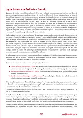 Log de Eventos e de Auditoria – Conceito.
Quando você trabalho com o Windows Server 2003, o qual é utilizado como sistema operacional para servidores da
rede, a segurança é uma preocupação constante. Não poderia ser diferente. O sistema operacional deve ser capaz de
disponibilizar alguns serviços básicos em relação a segurança: identificação (através do mecanismo de contas de
usuários, logon e do protocolo Kerberos), restrição de acesso aos recursos (com base no mecanismo de permissões de
acesso, através do uso de uma ACL – Access Control List, Lista de Controle de Acesso a cada recurso da rede) e
também deve ser capaz de registrar as ações que estão sendo executadas nos recursos da rede, juntamente com
informações sobre o horário da ação, quem foi o usuário que executou a ação e outras informações relevantes. O
registro do que é feito na rede é gravado no Log do Sistema. O sistema de log do Windows Server 2003 permite o
registro de um grande número de eventos, conforme mostrarei neste capítulo. A ação de pesquisar/consultar o log de
eventos, em busca de informações é conhecido como auditoria.

Auditoria é um processo de acompanhamento das ações que são executadas nos servidores do domínio, através da
rede, tanto ações do próprio Sistema operacional, como por exemplo a incialização de um serviço, mas principalmente
ações do usuário, como um logon ou um acesso aos arquivos de uma pasta compartilhada. Por exemplo, toda vez que
o Windows Server 2003 é inicializado uma série de serviços são iniciados automaticamente, como o serviço spooler
que controla a impressão, o serviço Workstation que controla a interface gráfica do Windows Server 2003 e assim por
diante. Cada um destes serviços é capaz de escrever eventos nos logs de auditoria do Windows Server 2003. Um
evento é uma mensagem que pode ser informativa, pode ser um aviso e pode ser uma mensagem de erro. Um outro
exemplo, quando um usuário tenta fazer o logon e informa uma senha errada, um evento é gravado no log de segurança,
neste caso é gravado uma mensagem (evento) de falha de logon.

A auditoria de segurança monitora vários eventos relativos à segurança. O monitoramento de eventos do sistema é
necessário para detectar invasores e tentativas de comprometer os dados do sistema. Uma tentativa de logon sem êxito
é um exemplo de um evento que pode ser submetido à auditoria.

Os tipos mais comuns de eventos a serem submetidos à auditoria são:

    ◆   Acesso a objetos, como arquivos e pastas: Por exemplo, repetidas tentativas de acessar determinados arquivos,
        por um usuário que não tem permissão de acesso, podem caracterizar uma tentativa de quebra de segurança.
    ◆   Gerenciamento de contas de usuários e grupos: ficam registradas informações sobre quem fez alterações nas
        contas de usuários e grupos.
    ◆   Quando os usuários fazem logon e logoff no sistema: Por exemplo, logons efetuados fora do horário normal de
        trabalho, merecem uma atenção especial do administrador.

Além da auditoria de eventos relacionados à segurança, um log de segurança é gerado, oferecendo um meio para que
você visualize os eventos de segurança registrados no log. O log de segurança pode ser exibido com o console Visualizar
eventos, o qual você aprenderá a utilizar neste capítulo.

Uma mensagem no log do sistema, possui informações tais como o usuário que executou a ação, a ação executada e se
esta foi executada com sucesso ou não.

O log de eventos do Windows Server 2003 pode ser configurado, de tal maneira que o administrador escolha quais
eventos devem ser gravados no log, como por exemplo: tentativas de logon com sucesso, tentativas de logon sem sucesso
ou ambas . Por exemplo, o administrador pode definir que seja registrado um evento no log de segurança, toda vez que
um usuário tentar acessar um determinado arquivo, sem ter a devida permissão (tentativa de acesso sem sucesso).

Também é possível definir se o acesso a arquivos, pastas e impressoras devem ser monitorados ou não (por padrão este
monitoramento está desabilitado. Na parte final do capítulo mostrarei como habilitar este monitoramento). Além




                                                         615                                 www.juliobattisti.com.br
 