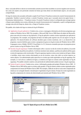disso, você pode definir se devem ser monitorados somente acessos bem sucedidos ou acessos negados (sem sucesso),
tais como um usuário com permissão somente de leitura que tenta alterar um determinado arquivo, em uma pasta
compartilhada.

Os logs do sistema são acessados utilizando a opção Event Viewer (Visualizar eventos) do console Gerenciamento do
computador. Também é possível utilizar o console Visualizar eventos que é acessado através da opção Iniciar ->
Ferramentas Administrativas -> Visualizar eventos. O console Visualizar eventos é configurado para carregar apenas
o Snap-in para trabalhar com eventos, diferente do console Gerenciamento do Computador, o qual é configurado para
carregar uma série de Snap-ins, dentre eles, o Snap-in Visualizar eventos.

Por padrão, são criados três logs no sistema de log do Windows:

    ◆   Application (Log do aplicativo): Contém erros, avisos e mensagens informativas de diversos programas que
        rodam no Windows Server 2003. Por exemplo, o Microsoft SQL Server 2000 (banco de dados da Microsoft),
        grava uma série de eventos no log Aplicativo. O log do aplicativo contém eventos registrados por aplicativos
        ou programas. Por exemplo, um programa de banco de dados pode registrar um erro de arquivo no log do
        aplicativo. Os desenvolvedores de software decidem quais eventos monitorar, isto é, ao desenvolver um
        programa, é possível definir quais eventos o programa irá gravar no log de eventos do Windows Server 2003.
        Linguagens como o Delphi, VB.NET, Visual Basic 6 e C#, fornecem comandos para que um programa possa
        gravar eventos no log do Windows Server 2003.
    ◆   Security (Log de segurança): Contém informações sobre o sucesso ou não de eventos de auditoria, de acordo
        com definições da política de auditoria. Conforme mostrarei mais adiante, a política de auditoria define quais
        eventos de segurança serão monitorados. O log de segurança registra eventos como tentativas de logon válidas
        e inválidas, assim como eventos relacionados ao uso de recursos, como criar, abrir ou excluir arquivos ou
        outros objetos. Um administrador pode especificar os eventos que serão registrados no log de segurança. Por
        exemplo, se você ativou a auditoria de logon, as tentativas de logon no sistema serão registradas no log de
        segurança. Por padrão somente usuários com permissão de administrador podem acessar o log de segurança.
    ◆   System (Log do sistema): Contém erros, avisos e informações geradas pelo próprio Windows Server 2003. O
        Windows Server 2003 define quais os eventos serão gerados. O log do sistema contém eventos registrados pelos
        componentes de sistema do Windows Server 2003. Por exemplo, a falha de um driver ou de outro componente do
        sistema ao ser carregado durante a inicialização é registrada no log do sistema. Os tipos de evento registrados no
        log pelos componentes do sistema são determinados previamente pelo Windows Server 2003.




                               Figura 10.1 Opções de log em um DC com o Windows Server 2003.



www.juliobattisti.com.br                                   616
 