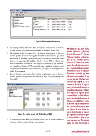 Figura 10.4 O console Visualizar eventos.


4.   Dê um clique no log Aplicativo. Será exibida uma listagem com os diversos
                                                                                         NOTA: Observe que além dos log
     eventos gerados pelos aplicativos instalados no Windows Server 2003.
                                                                                         padrão: Application (Aplicativo),
5.   Dê um clique no log Segurança. Será exibida uma listagem com os diversos
                                                                                         Security (Segurança) e System
     eventos gerados pelas diversas opções de auditoria de segurança que estão
                                                                                         (Sistema), também existem logs
     habilitadas no servidor (mais adiante você aprenderá a configurar estas
     diretivas de segurança). Por padrão o Windows Server 2003 já habilita uma
                                                                                         para o DNS, Directory Service
     série de auditorias relacionadas com segurança (diferente do que acontece,          (Serviços de Diretório) e para o
     por exemplo, no Windows XP Professional, onde, por padrão, nenhum evento            serviço de replicação de arquivos,
     de segurança está habilitado para ser auditado, isto é, para ter eventos gravados   que a equipe de tradução insiste em
     no log de segurança).                                                               traduzir como Serviço de duplicação
6.   Dê um clique no log Sistema. Será exibida uma listagem com os diversos              de arquivos. O servidor que estou
     eventos gerados pelo próprio Windows Server 2003, conforme exemplo da               utilizando no exemplo é um DC, por
     Figura 10.5:                                                                        isso os logs do DNS (que está
                                                                                         instalado no próprio DC) e do
                                                                                         serviço de diretório. O logo do
                                                                                         serviço de replicação de arquivos foi
                                                                                         instalado quando utilizei o DFS para
                                                                                         criar réplicas de algumas pastas
                                                                                         compartilhadas. O DFS utiliza o
                                                                                         serviço de replicação de arquivos do
                                                                                         Windows Server 2003, para manter
                                                                                         as diversas réplicas sincronizadas,
                                                                                         isto é, quando alterações são feitas
                                                                                         em arquivos de uma réplica, é o
                                                                                         serviço de replicação de arquivos
                 Figura 10.5 Eventos gerados pelo Windows Server 2003.                   que repassa estas alterações para
                                                                                         as demais réplicas. Observe que
7.   A listagem de eventos pode ser facilmente classificada de acordo com vários         cada log ocupa um determinado
     critérios, conforme exemplificarei mais adiante.
                                                                                         espaço em disco. No exemplo da



                                                             619                                www.juliobattisti.com.br
 