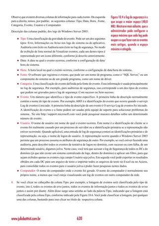 Observe que existem diversas colunas de informação para cada evento. Da esquerda       Figura 10.4 o log de segurança é o
para a direita, temos, por padrão, as seguintes colunas: Tipo, Data, Hora , Fonte,     que ocupa o maior espaço (48,0
Categoria, Evento, Usuário e Computador.                                               MB). Mostrarei mais adiante, que o
Descrição das colunas padrão, dos logs do Windows Server 2003:                         administrador pode configurar o
                                                                                       espaço máximo que cada log pode
     ◆   Tipo: Uma classificação da gravidade do evento. Pode ser um dos seguintes
                                                                                       ocupar e o que fazer com os eventos
         tipos: Erro, Informações ou Aviso nos logs do sistema ou do aplicativo,
                                                                                       mais antigos, quando o espaço
         Auditoria com êxito ou Auditoria sem êxito no log de segurança. No modo
                                                                                       máximo é atingido.
         de exibição de lista normal de Visualizar eventos, cada um destes tipos é
         representado por um ícone diferente, conforme já descrito anteriormente.
     ◆   Data: A data na qual o evento ocorreu, conforme a configuração de data/
         hora do sistema.
     ◆   Hora: A hora local na qual o evento ocorreu, conforme a configuração de data/hora do sistema..
     ◆   Fonte: O software que registrou o evento, que pode ser um nome de programa, como o “SQL Server,” ou um
         componente do sistema ou de um grande programa, como um nome de driver.
     ◆   Categoria: Uma classificação do evento definida pela fonte do evento. Essa informação é usada principalmente
         no log de segurança. Por exemplo, para auditorias de segurança, isso corresponde a um dos tipos de eventos
         que podem ser gravados para o log de segurança: Com sucesso ou Sem sucesso.
     ◆   Evento: Um número que identifica o tipo de evento específico. A primeira linha da descrição normalmente
         contém o nome do tipo de evento. Por exemplo, 6005 é a identificação do evento que ocorre quando o serviço
         Log de eventos é iniciado. A primeira linha da descrição de um evento é O serviço Log de eventos foi iniciado.
         A identificação do evento e a fonte podem ser usadas pela equipe de suporte para solucionar problemas do
         sistema.. No site http://support.microsoft.com você pode pesquisar maiores detalhes sobre um determinado
         número de evento.
     ◆   Usuário: O nome de usuário em nome do qual o evento ocorreu. Este nome é a identificação de cliente se o
         evento foi realmente causado por um processo do servidor ou a identificação primária se a representação não
         estiver ocorrendo. Quando aplicável, uma entrada de log de segurança conterá as identificações primárias e de
         representação, ou seja, o nome de logon do usuário. A representação ocorre quando o Windows Server 2003
         permite que um processo assuma os atributos de segurança de outro. Por exemplo, se você estiver fazendo uma
         auditoria, para descobri todos os eventos de tentativa de logon no domínio, com sucesso ou com falha, de um
         determinado usuário, digamos jsilva. Neste caso, você terá que acessar o log de Segurança de todos os DCs do
         domínio (já que não existe um sistema centralizado de logs, dentro do domínio) e aplicar um filtro, para que
         sejam exibidos apenas os eventos cuja campo Usuário seja jsilva. Em seguida você pode exportar os resultados
         obtidos em cada DC para um arquivo de texto e importar todos os arquivos de texto no Excel ou no Access,
         para consolidar todos os eventos para o usuário jsilva e poder fazer pesquisas nestes dados.
     ◆   Computador: O nome do computador onde o evento foi gerado. O nome do computador é normalmente seu
         próprio nome, a menos que você esteja visualizando um log de eventos em outro computador da rede.

8.   Se você clicar no cabeçalho da coluna Tipo, por exemplo, a listagem de eventos será classificada pelo tipo de
     evento, isto é, todos os eventos de erro juntos, todos os eventos de informação juntos e todos os eventos de aviso
     juntos e assim por diante. Além disso surge uma setinha ao lado da palavra Tipo, indicando que a listagem está
     classificada pela coluna Tipo, conforme indicado pela Figura 10.6. Você pode classificar a listagem, por qualquer
     uma das colunas, bastando para isso clicar no título da respectiva coluna.




www.juliobattisti.com.br                                 620
 