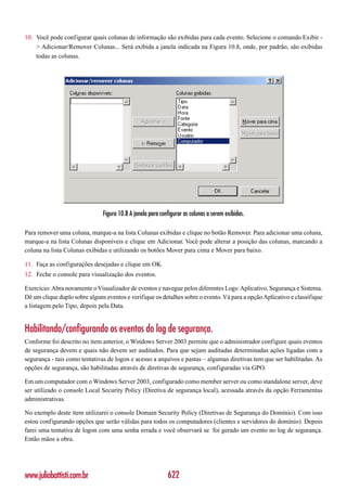 10. Você pode configurar quais colunas de informação são exibidas para cada evento. Selecione o comando Exibir -
    > Adicionar/Remover Colunas... Será exibida a janela indicada na Figura 10.8, onde, por padrão, são exibidas
    todas as colunas.




                               Figura 10.8 A janela para configurar as colunas a serem exibidas.

Para remover uma coluna, marque-a na lista Colunas exibidas e clique no botão Remover. Para adicionar uma coluna,
marque-a na lista Colunas disponíveis e clique em Adicionar. Você pode alterar a posição das colunas, marcando a
coluna na lista Colunas exibidas e utilizando os botões Mover para cima e Mover para baixo.

11. Faça as configurações desejadas e clique em OK.
12. Feche o console para visualização dos eventos.

Exercício: Abra novamente o Visualizador de eventos e navegue pelos diferentes Logs: Aplicativo, Segurança e Sistema.
Dê um clique duplo sobre alguns eventos e verifique os detalhes sobre o evento. Vá para a opção Aplicativo e classifique
a listagem pelo Tipo, depois pela Data.


Habilitando/configurando os eventos do log de segurança.
Conforme foi descrito no item anterior, o Windows Server 2003 permite que o administrador configure quais eventos
de segurança devem e quais não devem ser auditados. Para que sejam auditadas determinadas ações ligadas com a
segurança - tais como tentativas de logon e acesso a arquivos e pastas – algumas diretivas tem que ser habilitadas. As
opções de segurança, são habilitadas através de diretivas de segurança, configuradas via GPO.

Em um computador com o Windows Server 2003, configurado como member server ou como standalone server, deve
ser utilizado o console Local Security Policy (Diretiva de segurança local), acessada através da opção Ferramentas
administrativas.

No exemplo deste item utilizarei o console Domain Security Policy (Diretivas de Segurança do Domínio). Com isso
estou configurando opções que serão válidas para todos os computadores (clientes e servidores do domínio). Depois
farei uma tentativa de logon com uma senha errada e você observará se foi gerado um evento no log de segurança.
Então mãos a obra.




www.juliobattisti.com.br                                    622
 