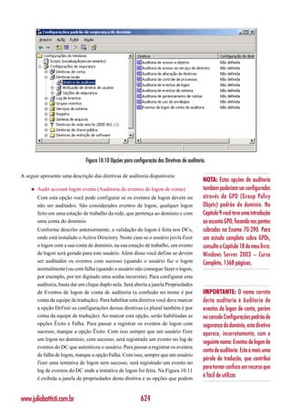 Figura 10.10 Opções para configuração das Diretivas de auditoria.

A seguir apresento uma descrição das diretivas de auditoria disponíveis:
                                                                                              NOTA: Estas opções de auditoria
    ◆   Audit account logon events (Auditoria de eventos de logon de conta):                  também poderiam ser configuradas
        Com esta opção você pode configurar se os eventos de logon devem ou                   através da GPO (Group Policy
        não ser auditados. São considerados eventos de logon, qualquer logon                  Objetc) padrão do domínio. No
        feito em uma estação de trabalho da rede, que pertença ao domínio e com               Capítulo 9 você teve uma introdução
        uma conta do domínio.                                                                 ao assunto GPO, focando nos pontos
        Conforme descrito anteriormente, a validação do logon é feita nos DCs,                cobrados no Exame 70-290. Para
        onde está instalado o Active Directory. Neste caso se o usuário jsivla fizer          um estudo completo sobre GPOs,
        o logon com a sua conta de domínio, na sua estação de trabalho, um evento             consulte o Capítulo 18 do meu livro:
        de logon será gerado para este usuário. Além disso você define se devem               Windows Server 2003 – Curso
        ser auditados os eventos com sucesso (quando o usuário faz o logon                    Completo, 1568 páginas.
        normalmente) ou com falha (quando o usuário não consegue fazer o logon,
        por exemplo, por ter digitado uma senha incorreta). Para configurar esta
        auditoria, basta dar um clique duplo nela. Será aberta a janela Propriedades
        de Eventos de logon de conta de auditoria (a confusão no nome é por                   IMPORTANTE: O nome correto
        conta da equipe de tradução). Para habilitar esta diretiva você deve marcar           desta auditoria é Auditoria de
        a opção Definir as configurações dessas diretivas (o plural também é por              eventos de logon de conta, porém
        conta da equipe de tradução). Ao marcar esta opção, serão habilitadas as              no console Configurações padrão de
        opções Êxito e Falha. Para passar a registrar os eventos de logon com                 segurança do domínio, esta diretiva
        sucesso, marque a opção Êxito. Com isso sempre que um usuário fizer                   aparece, incorretamente, com o
        um logon no domínio, com sucesso, será registrado um evento no log de
                                                                                              seguinte nome: Eventos de logon de
        eventos do DC que autenticou o usuário. Para passar a registrar os eventos
                                                                                              conta de auditoria. Esta é mais uma
        de falha de logon, marque a opção Falha. Com isso, sempre que um usuário
                                                                                              pérola da tradução, que contribui
        fizer uma tentativa de logon sem sucesso, será registrado um evento no
                                                                                              para tornar confuso um recurso que
        log de eventos do DC onde a tentativa de logon foi feita. Na Figura 10.11
        é exibida a janela de propriedades desta diretiva e as opções que podem
                                                                                              é fácil de utilizar.


www.juliobattisti.com.br                                    624
 
