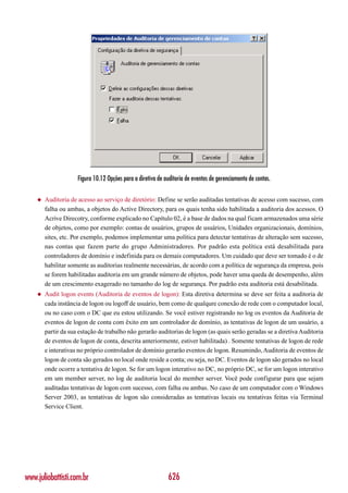 Figura 10.12 Opções para a diretiva de auditoria de eventos de gerenciamento de contas.

    ◆   Auditoria de acesso ao serviço de diretório: Define se serão auditadas tentativas de acesso com sucesso, com
        falha ou ambas, a objetos do Active Directory, para os quais tenha sido habilitada a auditoria dos acessos. O
        Acrive Direcotry, conforme explicado no Capítulo 02, é a base de dados na qual ficam armazenados uma série
        de objetos, como por exemplo: contas de usuários, grupos de usuários, Unidades organizacionais, domínios,
        sites, etc. Por exemplo, podemos implementar uma política para detectar tentativas de alteração sem sucesso,
        nas contas que fazem parte do grupo Administradores. Por padrão esta política está desabilitada para
        controladores de domínio e indefinida para os demais computadores. Um cuidado que deve ser tomado é o de
        habilitar somente as auditorias realmente necessárias, de acordo com a política de segurança da empresa, pois
        se forem habilitadas auditoria em um grande número de objetos, pode haver uma queda de desempenho, além
        de um crescimento exagerado no tamanho do log de segurança. Por padrão esta auditoria está desabilitada.
    ◆   Audit logon events (Auditoria de eventos de logon): Esta diretiva determina se deve ser feita a auditoria de
        cada instância de logon ou logoff de usuário, bem como de qualqure conexão de rede com o computador local,
        ou no caso com o DC que eu estou utilizando. Se você estiver registrando no log os eventos da Auditoria de
        eventos de logon de conta com êxito em um controlador de domínio, as tentativas de logon de um usuário, a
        partir da sua estação de trabalho não gerarão auditorias de logon (as quais serão geradas se a diretiva Auditoria
        de eventos de logon de conta, descrita anteriormente, estiver habilitada) . Somente tentativas de logon de rede
        e interativas no próprio controlador de domínio gerarão eventos de logon. Resumindo, Auditoria de eventos de
        logon de conta são gerados no local onde reside a conta; ou seja, no DC. Eventos de logon são gerados no local
        onde ocorre a tentativa de logon. Se for um logon interativo no DC, no próprio DC, se for um logon interativo
        em um member server, no log de auditoria local do member server. Você pode configurar para que sejam
        auditadas tentativas de logon com sucesso, com falha ou ambas. No caso de um computador com o Windows
        Server 2003, as tentativas de logon são consideradas as tentativas locais ou tentativas feitas via Terminal
        Service Client.




www.juliobattisti.com.br                                     626
 