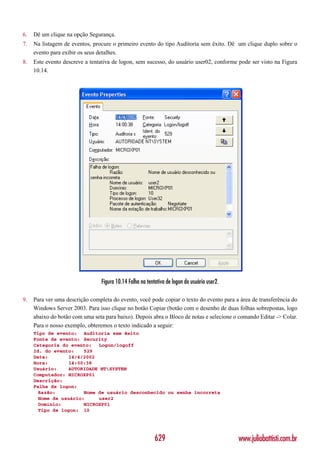 6.   Dê um clique na opção Segurança.
7.   Na listagem de eventos, procure o primeiro evento do tipo Auditoria sem êxito. Dê um clique duplo sobre o
     evento para exibir os seus detalhes.
8.   Este evento descreve a tentativa de logon, sem sucesso, do usuário user02, conforme pode ser visto na Figura
     10.14.




                                 Figura 10.14 Falha na tentativa de logon do usuário user2.

9.   Para ver uma descrição completa do evento, você pode copiar o texto do evento para a área de transferência do
     Windows Server 2003. Para isso clique no botão Copiar (botão com o desenho de duas folhas sobrepostas, logo
     abaixo do botão com uma seta para baixo). Depois abra o Bloco de notas e selecione o comando Editar -> Colar.
     Para o nosso exemplo, obteremos o texto indicado a seguir:
     Tipo de evento: Auditoria sem êxito
     Fonte de evento: Security
     Categoria do evento:   Logon/logoff
     Id. do evento:    529
     Data:        14/4/2002
     Hora:        14:00:38
     Usuário:     AUTORIDADE NTSYSTEM
     Computador: MICROXP01
     Descrição:
     Falha de logon:
       Razão:          Nome de usuário desconhecido ou senha incorreta
       Nome de usuário:     user2
       Domínio:        MICROXP01
       Tipo de logon: 10




                                                           629                                www.juliobattisti.com.br
 
