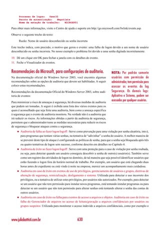 Processo de logon:   User32
      Pacote de autenticação:   Negotiate
      Nome da estação de trabalho:   MICROXP01

Para obter mais informações, visite o Centro de ajuda e suporte em http://go.microsoft.com/fwlink/events.asp.

Observe o seguinte trecho do texto:

      Razão: Nome de usuário desconhecido ou senha incorreta

Este trecho indica, com precisão, o motivo que gerou o evento: uma falha de logon devido a um nome de usuário
desconhecido ou senha incorreta. No nosso exemplo o problema foi devido a uma senha digitada incorretamente.

10. Dê um clique em OK para fechar a janela com os detalhes do evento.
11. Feche o Visualizador de eventos.


Recomendações da Microsoft, para configurações de auditoria.                             NOTA: Por padrão somente
Na documentação oficial do Windows Server 2003, você encontra algumas                    usuários com permissão de
recomendações sobre as opções de auditoria que devem ser habilitadas. A seguir           administrador, tem permissão para
coloco estas recomendações.                                                              acessar os eventos do log
Recomendações da documentação Oficial do Windows Server 2003, sobre audi-                Segurança. Os demais logs:
toria de eventos:                                                                        Aplicativo e Sistema, podem ser
                                                                                         acessados por qualquer usuários.
Para minimizar o risco de ameaças à segurança, há diversas medidas de auditoria
que podem ser tomadas. A seguir é exibida uma lista dos vários eventos para os
quais é aconselhado que seja feita uma auditoria, bem como a ameaça específica
à segurança que o evento de auditoria monitora. Na verdade não é a auditoria que
irá reduzir os riscos. As informações obtidas a partir da auditoria de segurança,
permitem que o administrador tome as medidas necessárias para reduzir os riscos
de segurança e bloquear ataques contra a segurança.
    ◆   Auditoria de falha ao fazer logon/logoff : Serve como prevenção para uma violação por senha aleatória, isto é,
        para programas que tentam várias senhas, na tentativa de “adivinhar” a senha do usuário. A melhor maneira de
        se prevenir deste tipo de ataque é configurando as políticas de senha, para que a senha seja bloqueada após três
        ou quatro tentativas de logon sem sucesso, conforme descrito em detalhes no Capítulo 4.
    ◆   Auditoria de êxito ao fazer logon/logoff : Serve com uma proteção para o caso de violação por senha roubada,
        ou seja, para detectar quando um usuário conseguiu descobrir a senha de outro(s) usuário(s). Também serve
        como um registro das atividades de logon no domínio, de tal maneira que seja possível identificar usuários que
        estão fazendo o logon fora do horário normal de trabalho. Por exemplo, um usuário que está chegando duas
        horas antes do expediente ou está vindo à noite na empresa, merece um acompanhamento mais cuidadosa.
    ◆   Auditoria em caso de êxito em eventos de uso de privilégios, gerenciamento de usuários e grupos, diretivas de
        alteração de segurança, reinicialização, desligamento e sistema: Utilizada para detectar o uso incorreto dos
        privilégios, ou a tentativa de utilizar estes privilégios, por usuários não autorizados. Por exemplo, para detectar
        se um usuário que não tem permissão para instalar novos programas, está tentando instalar programas ou para
        detectar se um usuário que não tem permissão para alterar senhas está tentando alterar a senha das contas de
        outros usuários.
    ◆   Auditoria em caso de êxito ou falha para eventos de acesso a arquivos e objetos. Auditoria em caso de êxito ou
        falha do Gerenciador de arquivos no acesso de leitura/gravação a arquivos confidenciais por usuários ou
        grupos suspeitos: Utilizada para monitorar o acesso indevido a arquivos confidenciais, como por exemplo o



www.juliobattisti.com.br                                   630
 