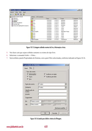 Figura 10.15 Listagem exibindo eventos de Erro, Informação e Aviso.

5.   Vou fazer com que sejam exibidos somente os eventos do tipo Erro.
6.   Selecione o comando Exibir -> Filtro...
7.   Será exibida a janela Propriedades do Sistema, com a guia Filtro selecionada, conforme indicado na Figura 10.16.




                                   Figura 10.16 Janela para definir critérios de filtragem.



www.juliobattisti.com.br                                    632
 
