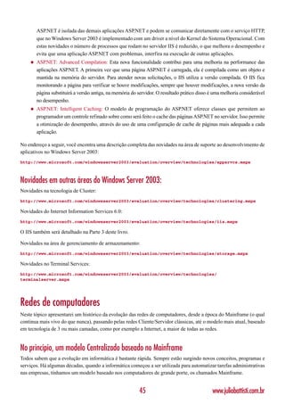ASP.NET é isolada das demais aplicações ASP.NET e podem se comunicar diretamente com o serviço HTTP,
        que no Windows Server 2003 é implementado com um driver a nível do Kernel do Sistema Operacional. Com
        estas novidades o número de processos que rodam no servidor IIS é reduzido, o que melhora o desempenho e
        evita que uma aplicação ASP.NET com problemas, interfira na execução de outras aplicações.
    ◆   ASP.NET: Advanced Compilation: Esta nova funcionalidade contribui para uma melhoria na performance das
        aplicações ASP.NET. A primeira vez que uma página ASP.NET é carregada, ela é compilada como um objeto e
        mantida na memória do servidor. Para atender novas solicitações, o IIS utiliza a versão compilada. O IIS fica
        monitorando a página para verificar se houve modificações, sempre que houver modificações, a nova versão da
        página substituirá a versão antiga, na memória do servidor. O resultado prático disso é uma melhoria considerável
        no desempenho.
    ◆   ASP.NET: Intelligent Caching: O modelo de programação do ASP.NET oferece classes que permitem ao
        programador um controle refinado sobre como será feito o cache das páginas ASP.NET no servidor. Isso permite
        a otimização do desempenho, através do uso de uma configuração de cache de páginas mais adequada a cada
        aplicação.

No endereço a seguir, você encontra uma descrição completa das novidades na área de suporte ao desenvolvimento de
aplicativos no Windows Server 2003:
http://www.microsoft.com/windowsserver2003/evaluation/overview/technologies/appsrvcs.mspx



Novidades em outras áreas do Windows Server 2003:
Novidades na tecnologia de Cluster:
http://www.microsoft.com/windowsserver2003/evaluation/overview/technologies/clustering.mspx

Novidades do Internet Information Services 6.0:
http://www.microsoft.com/windowsserver2003/evaluation/overview/technologies/iis.mspx

O IIS também será detalhado na Parte 3 deste livro.

Novidades na área de gerenciamento de armazenamento:
http://www.microsoft.com/windowsserver2003/evaluation/overview/technologies/storage.mspx

Novidades no Terminal Services:
http://www.microsoft.com/windowsserver2003/evaluation/overview/technologies/
terminalserver.mspx




Redes de computadores
Neste tópico apresentarei um histórico da evolução das redes de computadores, desde a época do Mainframe (o qual
continua mais vivo do que nunca), passando pelas redes Cliente/Servidor clássicas, até o modelo mais atual, baseado
em tecnologia de 3 ou mais camadas, como por exemplo a Internet, a maior de todas as redes.


No princípio, um modelo Centralizado baseado no Mainframe
Todos sabem que a evolução em informática é bastante rápida. Sempre estão surgindo novos conceitos, programas e
serviços. Há algumas décadas, quando a informática começou a ser utilizada para automatizar tarefas administrativas
nas empresas, tínhamos um modelo baseado nos computadores de grande porte, os chamados Mainframe.


                                                          45                                   www.juliobattisti.com.br
 