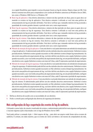 ou a opção Desabilitar, para impedir o acesso do grupo Guests ao log do sistema. Depois clique em OK. Esta
         diretiva somente tem efeito para computadores com versões do Windows anteriores ao Windows Server 2003,
         tais como o Windows 2000 Server e o Windows XP.
     ◆   Reter log de aplicativo: Esta diretiva determina o número de dias (período em dias), para os quais deve ser
         mantido os eventos no log de aplicativo. Esta diretiva somente é utilizada se você tem uma política de
         armazenamento do log em períodos definidos. Você deve verificar que o tamanho máximo do log acomoda a
         quantidade de eventos gerados durante o período entre um e outro arquivamento.
     ◆   Reter log de segurança: Esta diretiva determina o número de dias (período em dias), para os quais deve ser
         mantido os eventos no log de segurança. Esta diretiva somente é utilizada se você tem uma política de
         armazenamento do log em períodos definidos. Você deve verificar que o tamanho máximo do log acomoda a
         quantidade de eventos gerados durante o período entre um e outro arquivamento.
     ◆   Reter log de sistema: Esta diretiva determina o número de dias (período em dias), para os quais deve ser
         mantido os eventos no log do sistema. Esta diretiva somente é utilizada se você tem uma política de
         armazenamento do log em períodos definidos. Você deve verificar que o tamanho máximo do log acomoda a
         quantidade de eventos gerados durante o período entre um e outro arquivamento.
     ◆   Método de retenção do log de aplicativo: Com esta diretiva você pode determinar um método de retenção para
         o logo de aplicativo. O administrador pode definir um dos métodos descritos anteriormente: Substituir eventos
         periodicamente, Substituir eventos quando necessário ou Não substituir eventos (limpar log manualmente). Se
         não existir uma política de arquivamento de log, você deve definir esta diretiva com a opção Substituir eventos
         quando necessário, caso você tenha uma política de arquivamento deste log, em um período definido, configure
         esta diretiva com a opção Substituir eventos com mais de X dias, onde X representa o período de arquivamento.
     ◆   Método de retenção do log de segurança: Com esta diretiva você pode determinar um método de retenção para
         o logo de segurança. O administrador pode definir um dos métodos descritos anteriormente: Substituir eventos
         periodicamente, Substituir eventos quando necessário ou Não substituir eventos (limpar log manualmente). Se
         não existir uma política de arquivamento de log, você deve definir esta diretiva com a opção Substituir eventos
         quando necessário, caso você tenha uma política de arquivamento deste log, em um período definido, configure
         esta diretiva com a opção Substituir eventos com mais de X dias, onde X representa o período de arquivamento.
     ◆   Método de retenção do log do sistema: Com esta diretiva você pode determinar um método de retenção para o
         logo do sistema. O administrador pode definir um dos métodos descritos anteriormente: Substituir eventos
         periodicamente, Substituir eventos quando necessário ou Não substituir eventos (limpar log manualmente). Se
         não existir uma política de arquivamento de log, você deve definir esta diretiva com a opção Substituir eventos
         quando necessário, caso você tenha uma política de arquivamento deste log, em um período definido, configure
         esta diretiva com a opção Substituir eventos com mais de X dias, onde X representa o período de arquivamento.

5.   Defina as diretivas de acordo com as necessidades do seu domínio.
6.   Feche o console para configuração das diretivas de segurança do domínio.


Mais configurações do log e exportação dos eventos do log de auditoria.
Utilizando o menu Ação, do console visualizador de eventos, o administrador pode definir mais algumas configurações
e executar algumas ações relacionadas com os logs do Windows Server 2003.

Você pode utilizar o comando Ação -> Abrir arquivo de log..., para abrir um arquivo onde foram salvos eventos de
auditoria. É comum, em redes maiores, que os eventos de vários servidores e até mesmo de computadores da rede,




www.juliobattisti.com.br                                  640
 