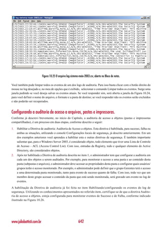Figura 10.25 O arquivo log-sistema-maio-2003.csv, aberto no Bloco de notas.

Você também pode limpar todos os eventos de um dos logs de auditoria. Para isso basta clicar com o botão direito do
mouse no log desejado e, no meu de opções que é exibido, selecionar o comando Limpar todos os eventos. Surge uma
janela pedindo se você deseja salvar os eventos atuais. Se você responder sim, será aberta a janela da Figura 10.24,
para você definir o nome do arquivo, o formato e a pasta de destino; se você responder não os eventos serão excluídos
e não poderão ser recuperados.


Configurando a auditoria de acesso a arquivos, pastas e impressoras.
Conforme já descrevi brevemente, no início do Capítulo, a auditoria de acesso a objetos (pastas e impressoras
compartilhadas), é um processo em duas etapas, conforme descrito a seguir:

1.   Habilitar a Diretiva de auditoria: Auditoria de Acesso a objetos. Esta diretiva é habilitada, para sucesso, falha ou
     ambas as situações, utilizando o console Configurações locais de segurança, já descrito anteriormente. Em um
     dos exemplos anteriores você aprendeu a habilitar esta e outras diretivas de segurança. É também importante
     salientar que, para o Windows Server 2003, é considerado objeto, todo elemento que tiver uma Lista de Controle
     de Acesso – ACL (Access Control List). Com isso, entradas da Registry, todo e qualquer elemento do Active
     Directory, são considerados objetos.
2.   Após ter habilitada a Diretiva de auditoria descrita no item 1, o administrador tem que configurar a auditoria em
     cada um dos objetos a serem auditados. Por exemplo, para monitorar o acesso a uma pasta e ao conteúdo desta
     pasta (subpastas e arquivos), o administrador deve acessar as propriedades desta pasta e configurar quais usuários/
     grupos terão o acesso monitorado. Por exemplo, o administrador pode definir que o grupo Gerentes terá o acesso
     a uma determinada pasta monitorado, tanto para evento de sucesso quanto de falha. Com isso, toda vez que um
     membro deste grupo acessar o conteúdo da pasta que está sendo monitorada, será gravado um evento no log de
     eventos.

A habilitação da Diretiva de auditoria já foi feita no item Habilitando/configurando os eventos do log de
segurança. Utilizando os conhecimentos apresentados no referido item, certifique-se de que a diretiva Audito-
ria de acesso a objetos, esteja configurada para monitorar eventos de Sucesso e de Falha, conforme indicado
ilustrado na Figura 10.26.




www.juliobattisti.com.br                                     642
 