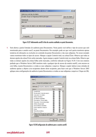 Figura 10.27 Adicionando user02 à lista de usuários auditados na pasta Documentos.

8.   Será aberta a janela Entradas de auditoria para Documentos. Nesta janela você define o tipo de acesso que será
     monitorado para o usuário user2, na pasta Documentos. Por exemplo, pode ser que você queira monitorar apenas
     tentativas de alterações ou exclusões no conteúdo da pastas Documentos e das suas subpastas. No nosso exemplo
     vamos monitorar todos os tipos de acesso. Marque a opção Controle total, na coluna Êxito. Observe que todas as
     demais opções da coluna Êxito serão marcadas. Agora marque a opção Controle total, na coluna Falha. Observe que
     todas as demais opções da coluna Falha serão marcadas, conforme indicado na Figura 10.28. Com isso estamos
     pedindo que o Windows Server 2003 monitore todo e qualquer tipo de acesso do usuário user02, com sucesso ou
     com falha, à pasta Documentos e a todas as suas subpastas e arquivos. Marque a opção Aplicar essas entradas de
     auditoria apenas a objetos e/ou recipientes dentro deste recipiente, para fazer com que o Windows Server 2003
     aplique estas configurações de auditoria à pasta Documentos e a todas as suas subpastas e arquivos. Clique em OK.




                                 Figura 10.28 Configurações de auditoria para o usuário user02.



www.juliobattisti.com.br                                     644
 