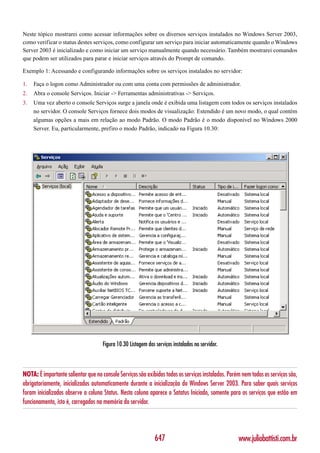 Neste tópico mostrarei como acessar informações sobre os diversos serviços instalados no Windows Server 2003,
como verificar o status destes serviços, como configurar um serviço para iniciar automaticamente quando o Windows
Server 2003 é inicializado e como iniciar um serviço manualmente quando necessário. Também mostrarei comandos
que podem ser utilizados para parar e iniciar serviços através do Prompt de comando.

Exemplo 1: Acessando e configurando informações sobre os serviços instalados no servidor:

1.   Faça o logon como Administrador ou com uma conta com permissões de administrador.
2.   Abra o console Serviços. Iniciar -> Ferramentas administrativas -> Serviços.
3.   Uma vez aberto o console Serviços surge a janela onde é exibida uma listagem com todos os serviços instalados
     no servidor. O console Serviços fornece dois modos de visualização: Estendido é um novo modo, o qual contém
     algumas opções a mais em relação ao modo Padrão. O modo Padrão é o modo disponível no Windows 2000
     Server. Eu, particularmente, prefiro o modo Padrão, indicado na Figura 10.30:




                                     Figura 10.30 Listagem dos serviços instalados no servidor.



NOTA: É importante salientar que no console Serviços são exibidos todos os serviços instalados. Porém nem todos os serviços são,
obrigatoriamente, inicializados automaticamente durante a inicialização do Windows Server 2003. Para saber quais serviços
foram inicializados observe a coluna Status. Nesta coluna aparece o Satatus Iniciado, somente para os serviços que estão em
funcionamento, isto é, carregados na memória do servidor.




                                                               647                                  www.juliobattisti.com.br
 