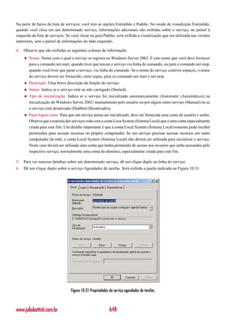 Na parte de baixo da lista de serviços, você tem as opções Estendido e Padrão. No modo de visualizção Estendido,
quando você clica em um determinado serviço, informações adicionais são exibidas sobre o serviço, no painel à
esquerda da lista de serviços. Se você clicar na guia Padrão, será exibida a visualização que era utilizada nas versões
anteriores, sem o painel de informações do lado esquerdo.

4.   Observe que são exibidas as seguintes colunas de informação:
     ◆   Nome: Nome com o qual o serviço se registra no Windows Server 2003. É este nome que você deve fornecer
         para o comando net start, quando tiver que iniciar o serviço via linha de comando, ou para o comando net stop,
         quando você tiver que parar o serviço, via linha do comando. Se o nome do serviço contiver espaços, o nome
         do serviço deverá ser fornecido, entre aspas, para os comando net start e net stop.
     ◆   Descrição: Uma breve descrição da função do serviço.
     ◆   Status: Indica se o serviço está ou não carregado (Started).
     ◆   Tipo de inicialização: Indica se o serviço foi inicializado automaticamente (Automatic (Automático)) na
         inicialização do Windows Server 2003, manualmente pelo usuário ou por algum outro serviço (Manual) ou se
         o serviço está desativado (Dsabled (Desativado)).
     ◆   Fazer logon como: Para que um serviço possa ser inicializado, deve ser fornecida uma conta de usuário e senha.
         Observe que a maioria dos serviços roda com a conta Loca System (Sistema Local) que é uma conta especialmente
         criada para esse fim. Um detalhe importante é que a conta Local System (Sistema Local) somente pode receber
         permissões para acessar recursos no próprio computador. Se um serviço precisar acessar recursos em outro
         computador da rede, a conta Local System (Sistema Local) não deverá ser utilizada para inicializar o serviço.
         Neste caso deverá ser utilizada uma conta que tenha permissão de acesso aos recursos que serão acessados pelo
         respectivo serviço, normalmente uma conta do domínio, especialmente criada para este fim.

5.   Para ver maiores detalhes sobre um determinado serviço, dê um clique duplo na linha do serviço.
6.   Dê um clique duplo sobre o serviço Agendador de tarefas. Será exibida a janela indicada na Figura 10.31:




                                  Figura 10.31 Propriedades do serviço agendador de tarefas.



www.juliobattisti.com.br                                    648
 